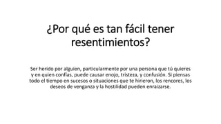 ¿Por qué es tan fácil tener
resentimientos?
Ser herido por alguien, particularmente por una persona que tú quieres
y en quien confías, puede causar enojo, tristeza, y confusión. Si piensas
todo el tiempo en sucesos o situaciones que te hirieron, los rencores, los
deseos de venganza y la hostilidad pueden enraizarse.
 
