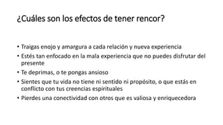 ¿Cuáles son los efectos de tener rencor?
• Traigas enojo y amargura a cada relación y nueva experiencia
• Estés tan enfocado en la mala experiencia que no puedes disfrutar del
presente
• Te deprimas, o te pongas ansioso
• Sientes que tu vida no tiene ni sentido ni propósito, o que estás en
conflicto con tus creencias espirituales
• Pierdes una conectividad con otros que es valiosa y enriquecedora
 