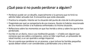 ¿Qué pasa si no puedo perdonar a alguien?
• Perdonar puede ser un desafío, especialmente si la persona que te hirió no
admite haber actuado mal. Si encuentras que estás atascado:
• Practica tu empatía. Intenta ver la situación del punto de vista de la otra persona.
• Pregúntate por qué se comportaría de esa manera. Quizás tú habrías reaccionado
de una manera similar si te hubieras enfrentado a la misma situación.
• Reflecciona sobre los momentos en que has herido a otros y sobre los que te han
perdonado.
• Escribe en un diario, reza o usa meditación guiada — o habla con alguien que
conozcas que sea sabio y compasivo, como un líder espiritual, un proveedor de
salud mental, o un ser querido o amigo imparcial.
• Ten en cuenta que perdonar es un proceso, y que incluso las heridas pequeñas
quizás deban volver a ser consideradas y perdonadas una y otra vez.
 