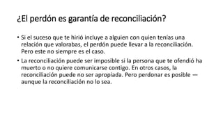¿El perdón es garantía de reconciliación?
• Si el suceso que te hirió incluye a alguien con quien tenías una
relación que valorabas, el perdón puede llevar a la reconciliación.
Pero este no siempre es el caso.
• La reconciliación puede ser imposible si la persona que te ofendió ha
muerto o no quiere comunicarse contigo. En otros casos, la
reconciliación puede no ser apropiada. Pero perdonar es posible —
aunque la reconciliación no lo sea.
 