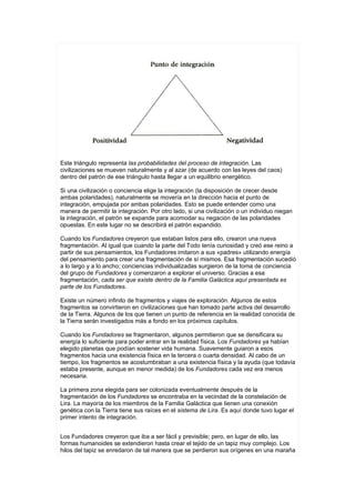 Este triángulo representa las probabilidades del proceso de integración. Las
civilizaciones se mueven naturalmente y al azar (de acuerdo con las leyes del caos)
dentro del patrón de ese triángulo hasta llegar a un equilibrio energético.

Si una civilización o conciencia elige la integración (la disposición de crecer desde
ambas polaridades), naturalmente se movería en la dirección hacia el punto de
integración, empujada por ambas polaridades. Esto se puede entender como una
manera de permitir la integración. Por otro lado, si una civilización o un individuo niegan
la integración, el patrón se expande para acomodar su negación de las polaridades
opuestas. En este lugar no se describirá el patrón expandido.

Cuando los Fundadores creyeron que estaban listos para ello, crearon una nueva
fragmentación. Al igual que cuando la parte del Todo tenía curiosidad y creó ese reino a
partir de sus pensamientos, los Fundadores imitaron a sus «padres» utilizando energía
del pensamiento para crear una fragmentación de sí mismos. Esa fragmentación sucedió
a lo largo y a lo ancho; conciencias individualizadas surgieron de la toma de conciencia
del grupo de Fundadores y comenzaron a explorar el universo. Gracias a esa
fragmentación, cada ser que existe dentro de la Familia Galáctica aquí presentada es
parte de los Fundadores.

Existe un número infinito de fragmentos y viajes de exploración. Algunos de estos
fragmentos se convirtieron en civilizaciones que han tomado parte activa del desarrollo
de la Tierra. Algunos de los que tienen un punto de referencia en la realidad conocida de
la Tierra serán investigados más a fondo en los próximos capítulos.

Cuando los Fundadores se fragmentaron, algunos permitieron que se densificara su
energía lo suficiente para poder entrar en la realidad física. Los Fundadores ya habían
elegido planetas que podían sostener vida humana. Suavemente guiaron a esos
fragmentos hacia una existencia física en la tercera o cuarta densidad. Al cabo de un
tiempo, los fragmentos se acostumbraban a una existencia física y la ayuda (que todavía
estaba presente, aunque en menor medida) de los Fundadores cada vez era menos
necesaria.

La primera zona elegida para ser colonizada eventualmente después de la
fragmentación de los Fundadores se encontraba en la vecindad de la constelación de
Lira. La mayoría de los miembros de la Familia Galáctica que tienen una conexión
genética con la Tierra tiene sus raíces en el sistema de Lira. Es aquí donde tuvo lugar el
primer intento de integración.


Los Fundadores creyeron que iba a ser fácil y previsible; pero, en lugar de ello, las
formas humanoides se extendieron hasta crear el tejido de un tapiz muy complejo. Los
hilos del tapiz se enredaron de tal manera que se perdieron sus orígenes en una maraña
 