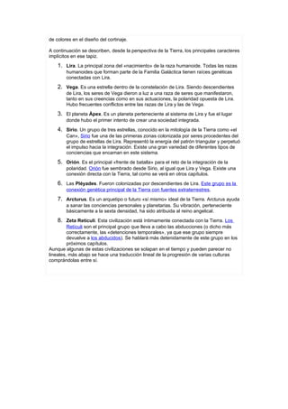 de colores en el diseño del cortinaje.

A continuación se describen, desde la perspectiva de la Tierra, los principales caracteres
implícitos en ese tapiz.
    1. Lira. La principal zona del «nacimiento» de la raza humanoide. Todas las razas
        humanoides que forman parte de la Familia Galáctica tienen raíces genéticas
        conectadas con Lira.
    2. Vega. Es una estrella dentro de la constelación de Lira. Siendo descendientes
        de Lira, los seres de Vega dieron a luz a una raza de seres que manifestaron,
        tanto en sus creencias como en sus actuaciones, la polaridad opuesta de Lira.
        Hubo frecuentes conflictos entre las razas de Lira y las de Vega.
    3. El planeta Ápex. Es un planeta perteneciente al sistema de Lira y fue el lugar
        donde hubo el primer intento de crear una sociedad integrada.
    4. Sirio. Un grupo de tres estrellas, conocido en la mitología de la Tierra como «el
        Can», Sirio fue una de las primeras zonas colonizada por seres procedentes del
        grupo de estrellas de Lira. Representó la energía del patrón triangular y perpetuó
        el impulso hacia la integración. Existe una gran variedad de diferentes tipos de
        conciencias que encaman en este sistema.
    5. Orión. Es el principal «frente de batalla» para el reto de la integración de la
        polaridad. Orión fue sembrado desde Sirio, al igual que Lira y Vega. Existe una
        conexión directa con la Tierra, tal como se verá en otros capítulos.
    6. Las Pléyades. Fueron colonizadas por descendientes de Lira. Este grupo es la
        conexión genética principal de la Tierra con fuentes extraterrestres,
    7. Arcturus. Es un arquetipo o futuro «sí mismo» ideal de la Tierra. Arcturus ayuda
        a sanar las conciencias personales y planetarias. Su vibración, perteneciente
        básicamente a la sexta densidad, ha sido atribuida al reino angelical.
    8. Zeta Retículi. Esta civilización está íntimamente conectada con la Tierra. Los
         Retículi son el principal grupo que lleva a cabo las abducciones (o dicho más
         correctamente, las «detenciones temporales», ya que ese grupo siempre
         devuelve a los abducidos). Se hablará más detenidamente de este grupo en los
         próximos capítulos.
Aunque algunas de estas civilizaciones se solapan en el tiempo y pueden parecer no
lineales, más abajo se hace una traducción lineal de la progresión de varias culturas
comprándolas entre sí.
 