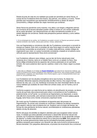 Desde el punto de vista de una realidad que puede ser percibida por seres físicos, el
cuerpo de los Fundadores tiene dos brazos, dos piernas, una cabeza y un torso. Tienen
grandes ojos inquisidores que representan simbólicamente su deseo de adquirir
conocimiento y reflejan también las viejas memorias que contienen.


Seres físicos los percibirían como insectos, muy altos y con largas y elegantes piernas.
Los humanos de la tercera densidad pueden verles si entran en una versión acelerada
de la cuarta densidad. Las interactuaciones con ellos normalmente suceden en un
estado alterado de conciencia. Desde esta perspectiva parecen etéreos y como salidos
de un sueño.4


4. En la simbología de los sueños, los Fundadores se pueden convenir en figuras que parecen grandes
insectos similares a las mantis. zancos para caminar, incluso, saltamontes.


Una vez fragmentada su conciencia más allá, los Fundadores comenzaron a convertir la
energía en materia. Esto creó un prototipo de raza física según el cual la mayoría de las
conciencias humanoides se encarnarían. A niveles meta-atómicos, existen códigos de
organización que crean un cuerpo humanoide consistente y basado en el carbono como
vehículo para la representación física de la concienciad.5


Los Fundadores utilizaron esos códigos, que se dan de forma natural para crear
versiones de sí mismos, tanto en un estado físico como en un estado no físico. Esa
forma refleja simbólicamente los aspectos del universo polarizado en el cual había
entrado. De nuevo podemos decir que los «padres» crean a los «hijos» según su propia
imagen.


5. Esta idea es reflejada en el trabajo de Rupert Sheldrake que trata de las resonancias módicas, que
indican la existencia de campos energéticos que organizan a toda forma. lisos campos pueden transferir
características a aspectos «no relacionados» de la misma especie y que no necesariamente tienen que
existir en una proximidad física.


Los Fundadores son los abuelos energéticos de la raza humana. Su deseo fue
manifestar diferentes aspectos dimensionales de ellos mismos. Eso originó formas
básicas de vida, que, a su vez, facilitarían el proceso de crear diversidad dentro de una
nueva realidad que acababa de nacer Ellos son ambas cosas, son la Fuente y son el
prototipo.

Conforme surgieron con esta forma de luz debido a la densificación de energía, se dieron
cuenta de que toda vida evolucionará para volver a convertirse en los Fundadores y,
posteriormente, en la Fuente. La conciencia se fragmentará y se dispersará, a veces
más allá de lo reconocible, pero siempre evolucionará de tal forma para volver a ser la
Fuente, tanto física como mental, emocional y espiritual mente.

De modo que los Fundadores acometieron el siguiente paso del proceso de
fragmentación. Su primer acto consistía en comenzar a elaborar los planes necesarios
para esparcir vida por todo el sistema de Lira. Supieron que a lo largo del tiempo, las
formas de vida gravitarían de forma natural, convirtiéndose en civilizaciones planetarias
debido a la ley de atracción.

Dentro del grupo de estrellas se eligieron planetas para que acogiesen estas nuevas
razas. A medida que estos planetas comenzaron a desarrollar de forma natural vida
primaria, los Fundadores implantaron en aquellos primates en vía de desarrollo energía
de plasma6 a niveles meta-atómicos dentro de su estructura de ADN. Esto pasaba a lo
largo de muchas generaciones hasta que los primates/humanoides poseyeron la
genética necesaria para sostener una vibración tan alta como la de la conciencia de la
tercera densidad. Con pequeñas alteraciones, el proceso de encarnación iba a comenzar
 