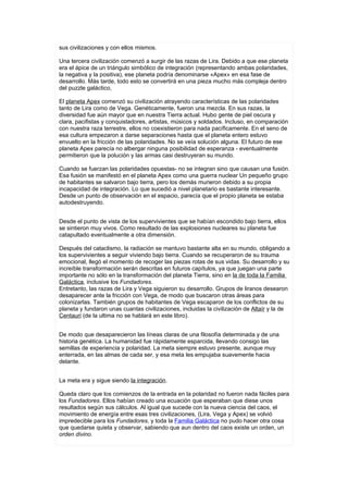 sus civilizaciones y con ellos mismos.

Una tercera civilización comenzó a surgir de las razas de Lira. Debido a que ese planeta
era el ápice de un triángulo simbólico de integración (representando ambas polaridades,
la negativa y la positiva), ese planeta podría denominarse «Apex» en esa fase de
desarrollo. Más tarde, todo esto se convertirá en una pieza mucho más compleja dentro
del puzzle galáctico,

El planeta Apex comenzó su civilización atrayendo características de las polaridades
tanto de Lira como de Vega. Genéticamente, fueron una mezcla. En sus razas, la
diversidad fue aún mayor que en nuestra Tierra actual. Hubo gente de piel oscura y
clara, pacifistas y conquistadores, artistas, músicos y soldados. Incluso, en comparación
con nuestra raza terrestre, ellos no coexistieron para nada pacíficamente. En el seno de
esa cultura empezaron a darse separaciones hasta que el planeta entero estuvo
envuelto en la fricción de las polaridades. No se veía solución alguna. El futuro de ese
planeta Apex parecía no albergar ninguna posibilidad de esperanza - eventualmente
permitieron que la polución y las armas casi destruyeran su mundo.

Cuando se fuerzan las polaridades opuestas- no se integran sino que causan una fusión.
Esa fusión se manifestó en el planeta Apex como una guerra nuclear Un pequeño grupo
de habitantes se salvaron bajo tierra, pero los demás murieron debido a su propia
incapacidad de integración. Lo que sucedió a nivel planetario es bastante interesante.
Desde un punto de observación en el espacio, parecía que el propio planeta se estaba
autodestruyendo.


Desde el punto de vista de los supervivientes que se habían escondido bajo tierra, ellos
se sintieron muy vivos. Como resultado de las explosiones nucleares su planeta fue
catapultado eventualmente a otra dimensión.

Después del cataclismo, la radiación se mantuvo bastante alta en su mundo, obligando a
los supervivientes a seguir viviendo bajo tierra. Cuando se recuperaron de su trauma
emocional, llegó el momento de recoger las piezas rotas de sus vidas. Su desarrollo y su
increíble transformación serán descritas en futuros capítulos, ya que juegan una parte
importante no sólo en la transformación del planeta Tierra, sino en la de toda la Familia
Galáctica, inclusive los Fundadores.
Entretanto, las razas de Lira y Vega siguieron su desarrollo. Grupos de liranos desearon
desaparecer ante la fricción con Vega, de modo que buscaron otras áreas para
colonizarlas. También grupos de habitantes de Vega escaparon de los conflictos de su
planeta y fundaron unas cuantas civilizaciones, incluidas la civilización de Altaír y la de
Centauri (de la ultima no se hablará en este libro).


De modo que desaparecieron las líneas claras de una filosofía determinada y de una
historia genética. La humanidad fue rápidamente esparcida, llevando consigo las
semillas de experiencia y polaridad. La meta siempre estuvo presente, aunque muy
enterrada, en las almas de cada ser, y esa meta les empujaba suavemente hacia
delante.


La meta era y sigue siendo la integración.

Queda claro que los comienzos de la entrada en la polaridad no fueron nada fáciles para
los Fundadores. Ellos habían creado una ecuación que esperaban que diese unos
resultados según sus cálculos. Al igual que sucede con la nueva ciencia del caos, el
movimiento de energía entre esas tres civilizaciones, (Lira, Vega y Apex) se volvió
impredecible para los Fundadores, y toda la Familia Galáctica no pudo hacer otra cosa
que quedarse quieta y observar, sabiendo que aun dentro del caos existe un orden, un
orden divino.
 
