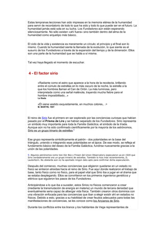 Estas tempranas lecciones han sido impresas en la memoria etérea de la humanidad
para servir de recordatorio de todo lo que ha sido y todo lo que puede ser en el futuro. La
humanidad jamás está sola en su lucha. Los Fundadores aún están esperando
silenciosamente. No sólo existen «ahí fuera» sino también dentro del alma de la
humanidad como arquetipo más básico.


El ciclo de la vida y existencia es meramente un círculo; el principio y el final son lo
mismo. Cuando la humanidad siente la llamada de la evolución, lo que siente es el
susurro de los Fundadores a través de la expansión del tiempo y de la dimensión. Ellos
son una parte de la humanidad que se habla a sí misma.


Tal vez haya llegado el momento de escuchar.



4 - El factor sirio

        «Radiante como el astro que aparece a la hora de la recolecta, brillando
        entre el cúmulo de estrellas en lo más oscuro de la noche, la estrella a la
        que los hombres llaman el Can de Orión. La más luminosa, pero
        interpretada como una señal malévola, trayendo mucha fiebre para el
        hombre imposibilitado...»
        La Ilíada


        «Él viene vestido exquisitamente, en muchos colores,. .>
        M. MARTIN, 1907




El reino de Sirio fue el primero en ser explorado por las conciencias curiosas que habían
pasado por el Prisma de Lira y se habían separado de los Fundadores. Sirio representa
un símbolo muy importante para toda la Familia Galáctica, el símbolo de la tríada.
Aunque aún no ha sido confirmado científicamente por la mayoría de los astrónomos,
Sirio es un grupo trinario de estrellas.9


Ese grupo representa simbólicamente el patrón - dos polaridades en la base del
triángulo, uniendo o integrando esas polaridades en el ápice. De ese modo, se refleja el
fundamento básico del deseo de la Familia Galáctica, fundirse nuevamente gracias a la
unión de las polaridades.

9. Algunos astrónomos como Van Der Bos y Finsen del Union Observatory especularon ya en 1920 que
Sirio verdaderamente era un grupo trinario de estrellas. También lo hizo más recientemente, D.
Lauterborn. No obstante aún no ha aportado ningún dato apto para confirmar dicha especulación.

Después del comienzo, muchas conciencias que eligieron quedarse en un estado no
físico se sintieron atraídas hacía el reino de Sirio. Fue aquí donde realizaron el trabajo de
base, tanto físico corno no físico, para el papel vital que Sirio iba a jugar en el drama que
se estaba desplegando. Ellos se convirtieron en los primeros ingenieros genéticos y
etéricos que siguieron los pasos de los Fundadores.

Anticipándose a lo que iba a suceder, estos Sirios no físicos comenzaron a crear
(mediante la transmutación de energía en materia) un mundo de tercera densidad que
eventualmente seria capaz de albergar vida física. También crearon otros dominios con
una vibración enfocada para las conciencias que iban a elegir existir ahí en estados no
físicos. Debido a esto, gracias a su habilidad de crear feudos adecuados para todas las
manifestaciones de conciencias, se les conoce como los Ancianos de Sirio.

Durante los conflictos entre los liranos y los habitantes de Vega representantes de
 