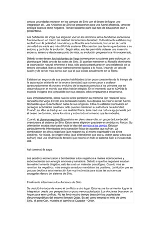ambas polaridades moraron en los campos de Sirio con el deseo de lograr una
integración allí. Los Ancianos de Sirio se prepararon para una fuerte afluencia, tanto de
energía positiva como negativa. Tenían bastante claro qué tipo de situaciones iban a
presentarse.

Los habitantes de Vega que eligieron vivir en los dominios sirios decidieron encarnarse
físicamente en un marco de realidad de la tercera densidad. Culturalmente estaban muy
anclados en la polaridad masculina y su filosofía era dominante, lo cual en la cuarta
densidad era cada vez más difícil de sostener Ellos sentían que tenían que dominar a su
entorno y controlar la evolución. Según ellos, eso les permitiría obtener una maestría
sobre su terreno y desde ese punto de vista, su evolución progresaría a ritmo acelerado.

Debido a ese deseo, los habitantes de Vega comenzaron sus planes para colonizar un
planeta que órbita uno de los soles de Sirio. Si querían mantener su filosofía dominante,
la polarización natural inherente a ésta, sólo podía perpetuarse en una existencia de la
tercera densidad. Iban a estar estrechamente ligados a lo físico, creando un velo de
ilusión y de olvido más denso aun que el que existe actualmente en la Tierra.


Estaban tan seguros de sus propias habilidades (y tan poco conscientes de la trampa de
la separación existente en la tercera densidad) que comenzaron a acelerar
apresuradamente el proceso evolutivo de la especie parecida a los primates que se
desarrollaba en el mundo que ellos habían elegido. En el momento que el ADN de la
especie indígena era compatible con sus deseos, ellos empezaron a encarnarse.

Casi inmediatamente, estos nuevos sirios perdieron su memoria con respecto de la
conexión con Vega. El velo era demasiado tupido. Sus deseos de crear el olvido fueron
tan fuertes que no recordaron nada de sus orígenes. Ellos no estaban interesados en
perseguir actividades creativas, sólo querían mantener su estructura de autoridad.
Cuando su afán se tradujo en una realidad física, éste creó una cultura aguijoneada por
el deseo de dominar, sobre los otros y sobre todo el universo que les rodeaba.

Cuando el planeta negativo Sirio estaba en pleno desarrollo, un grupo de Lira decidió
aventurarse al sistema de Sirio. Estos seres eligieron quedarse en ámbitos no físicos. Su
orientación estaba polarizada hacia la idea del servicio a los demás. Estaban
particularmente interesados en la sanación física de aquellos que sufrían. La
combinación de sirios negativos (que negaron su sí mismo espiritual) y los sirios
positivos, no físicos, de origen lirano (que entendieron que era su deber sanar a los que
sufrían) creó una dinámica de tensión que resonó en todo el sistema Sirio e incluso más
allá.


Así comenzó la saga.


Los positivos comenzaron a bombardear a los negativos a niveles inconscientes y
subconscientes con energía amorosa y sanadora. Debido a que los negativos estaban
tan estrechamente dirigidos, esto les creó un malestar psicológico. Cuanto más se
resistían los negativos, más energía sanadora mandaban los positivos. La fricción que se
produjo debido a esta interacción fue muy incómoda para todas las conciencias
arraigadas dentro del sistema de Sirio.


Finalmente intervinieron los Ancianos de Sirio.

Se decidió trasladar de nuevo el conflicto a otro lugar. Esta vez se iba a intentar lograr la
integración desde una perspectiva un poco menos polarizada. Los Ancianos buscaron un
hogar para este conflicto. No les llevó mucho tiempo descubrir las propiedades
electromagnéticas del entorno llamado Orión. Es así como empezó el mito de cómo
Sirio, el astro Can, muestra el camino al Cazador - Orión.
 