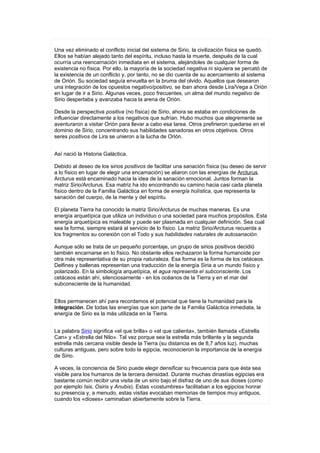 Una vez eliminado el conflicto inicial del sistema de Sirio, la civilización física se quedó.
Ellos se habían alejado tanto del espíritu, incluso hasta la muerte, después de la cual
ocurría una reencarnación inmediata en el sistema, alejándoles de cualquier forma de
existencia no física. Por ello, la mayoría de la sociedad negativa ni siquiera se percató de
la existencia de un conflicto y, por tanto, no se dio cuenta de su acercamiento al sistema
de Orión. Su sociedad seguía envuelta en la bruma del olvido. Aquellos que desearon
una integración de los opuestos negativo/positivo, se iban ahora desde Lira/Vega a Orión
en lugar de ir a Sirio. Algunas veces, poco frecuentes, un alma del mundo negativo de
Sirio despertaba y avanzaba hacia la arena de Orión.

Desde la perspectiva positiva (no física) de Sirio, ahora se estaba en condiciones de
influenciar directamente a los negativos que sufrían. Hubo muchos que alegremente se
aventuraron a visitar Orión para llevar a cabo esa tarea. Otros prefirieron quedarse en el
dominio de Sirio, concentrando sus habilidades sanadoras en otros objetivos. Otros
seres positivos de Lira se unieron a la lucha de Orión.


Así nació la Historia Galáctica.

Debido al deseo de los sirios positivos de facilitar una sanación física (su deseo de servir
a lo físico en lugar de elegir una encamación) se aliaron con las energías de Arcturus.
Arcturus está encaminado hacia la idea de la sanación emocional. Juntos forman la
matriz Sirio/Arcturus. Esa matriz ha ido encontrando su camino hacia casi cada planeta
físico dentro de la Familia Galáctica en forma de energía holística, que representa la
sanación del cuerpo, de la mente y del espíritu.

El planeta Tierra ha conocido la matriz Sirio/Arcturus de muchas maneras. Es una
energía arquetípica que utiliza un individuo o una sociedad para muchos propósitos. Esta
energía arquetípica es maleable y puede ser plasmada en cualquier definición. Sea cual
sea la forma, siempre estará al servicio de lo físico. La matriz Sirio/Arcturus recuerda a
los fragmentos su conexión con el Todo y sus habilidades naturales de autosanación.

Aunque sólo se trata de un pequeño porcentaje, un grupo de sirios positivos decidió
también encarnarse en lo físico. No obstante ellos rechazaron la forma humanoide por
otra más representativa de su propia naturaleza. Esa forma es la forma de los cetáceos.
Delfines y ballenas representan una traducción de la energía Siria a un mundo físico y
polarizado. En la simbología arquetípica, el agua representa el subconsciente. Los
cetáceos están ahí, silenciosamente - en los océanos de la Tierra y en el mar del
subconsciente de la humanidad.


Ellos permanecen ahí para recordamos el potencial que tiene la humanidad para la
integración. De todas las energías que son parte de la Familia Galáctica inmediata, la
energía de Sirio es la más utilizada en la Tierra.


La palabra Sirio significa «el que brilla» o «el que calienta», también llamada «Estrella
Can» y «Estrella del Nilo». Tal vez porque sea la estrella más brillante y la segunda
estrella más cercana visible desde la Tierra (su distancia es de 8,7 años luz), muchas
culturas antiguas, pero sobre todo la egipcia, reconocieron la importancia de la energía
de Sirio.

A veces, la conciencia de Sirio puede elegir densificar su frecuencia para que ésta sea
visible para los humanos de la tercera densidad. Durante muchas dinastías egipcias era
bastante común recibir una visita de un sirio bajo el disfraz de uno de sus dioses (como
por ejemplo Isis, Osiris y Anubis). Estas «costumbres» facilitaban a los egipcios honrar
su presencia y, a menudo, estas visitas evocaban memorias de tiempos muy antiguos,
cuando los «dioses» caminaban abiertamente sobre la Tierra.
 