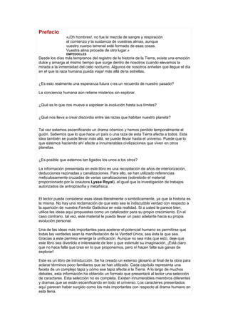 Prefacio
                «¡Oh hombres!, no fue la mezcla de sangre y respiración
                el comienzo y la sustancia de vuestras almas, aunque
                vuestro cuerpo terrenal esté formado de esas cosas.
                Vuestra alma procede de otro lugar.»
                EMPEDOCLES
Desde los días más tempranos del registro de la historia de la Tierra, existe una emoción
dulce y amarga al mismo tiempo que surge dentro de nosotros cuando elevamos la
mirada a la inmensidad del cielo nocturno. Algunos de nosotros anhelan que llegue el día
en el que la raza humana pueda viajar más allá de la estrellas.


¿Es esto realmente una esperanza futura o es un recuerdo de nuestro pasado?

La conciencia humana aún retiene misterios sin explorar.


¿Qué es lo que nos mueve a espolear la evolución hasta sus límites?


¿Qué nos lleva a crear discordia entre las razas que habitan nuestro planeta?


Tal vez estemos escenificando un drama cósmico y hemos perdido temporalmente el
guión. Sabemos que lo que hace un país o una raza de esta Tierra afecta a todos. Esta
idea también se puede llevar más allá, se puede llevar hasta el universo. Puede que lo
que estemos haciendo ahí afecte a innumerables civilizaciones que viven en otros
planetas.


¿Es posible que estemos tan ligados los unos a los otros?

La información presentada en este libro es una recopilación de años de interiorización,
deducciones razonadas y canalizaciones. Para ello, se han utilizado referencias
meticulosamente cruzadas de varias canalizaciones (sobretodo el material
proporcionado por la coautora Lyssa Royal), al igual que la investigación de trabajos
autorizados de antroposofía y metafísica.


El lector puede considerar esas ideas literalmente o simbólicamente, ya que la historia es
la misma. No hay una reclamación de que esto sea la indiscutible verdad con respecto a
la aparición de nuestra Familia Galáctica en esta realidad. Si a usted le parece bien,
utilice las ideas aquí propuestas como un catalizador para su propio crecimiento. En el
caso contrario, tal vez, este material le pueda llevar un paso adelante hacia su propia
evolución personal.

Una de las ideas más importantes para acelerar el potencial humano es permitirse que
todas las verdades sean la manifestación de la Verdad Única, sea ésta la que sea.
Gracias a este permiso emerge la unificación. Aunque no sea más que esto, deje que
este libro sea divertido e interesante de leer y que estimule su imaginación, ¡Está claro
que no hace falla que crea en lo que proponemos, pero sí hacen falta sus ganas de
explorar!

Este es un libro de introducción. Se ha oreado un extenso glosario al final de la obra para
aclarar términos poco familiares que se han utilizado. Cada capítulo representa una
faceta de un complejo tapiz y cómo ese tapiz afecta a la Tierra. A lo largo de muchos
debates, esta información ha obtenido un formato que presentará al lector una selección
de caracteres. Esta selección no es completa. Existen innumerables miembros diferentes
y dramas que se están escenificando en todo el universo. Los caracteres presentados
aquí parecen haber surgido como los más importantes con respecto al drama humano en
esta llena.
 