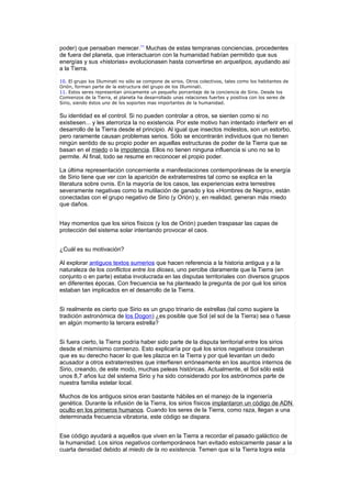 poder) que pensaban merecer.11 Muchas de estas tempranas conciencias, procedentes
de fuera del planeta, que interactuaron con la humanidad habían permitido que sus
energías y sus «historias» evolucionasen hasta convertirse en arquetipos, ayudando así
a la Tierra.

10. El grupo los Illuminati no sólo se compone de sirios. Otros colectivos, tales como los habitantes de
Orión, forman parte de la estructura del grupo de los Illuminati.
11. Estos seres representan únicamente un pequeño porcentaje de la conciencia de Sirio. Desde los
Comienzos de la Tierra, el planeta ha desarrollado unas relaciones fuertes y positiva con los seres de
Sirio, siendo éstos uno de los soportes mas importantes de la humanidad.


Su identidad es el control. Si no pueden controlar a otros, se sienten como si no
existiesen... y les aterroriza la no existencia. Por este motivo han intentado interferir en el
desarrollo de la Tierra desde el principio. Al igual que insectos molestos, son un estorbo,
pero raramente causan problemas serios. Sólo se encontrarán individuos que no tienen
ningún sentido de su propio poder en aquellas estructuras de poder de la Tierra que se
basan en el miedo o la impotencia. Ellos no tienen ninguna influencia si uno no se lo
permite. Al final, todo se resume en reconocer el propio poder.

La última representación concerniente a manifestaciones contemporáneas de la energía
de Sirio tiene que ver con la aparición de extraterrestres tal como se explica en la
literatura sobre ovnis. En la mayoría de los casos, las experiencias extra terrestres
severamente negativas como la mutilación de ganado y los «Hombres de Negro», están
conectadas con el grupo negativo de Sirio (y Orión) y, en realidad, generan más miedo
que daños.


Hay momentos que los sirios físicos (y los de Orión) pueden traspasar las capas de
protección del sistema solar intentando provocar el caos.


¿Cuál es su motivación?

Al explorar antiguos textos sumerios que hacen referencia a la historia antigua y a la
naturaleza de los conflictos entre los dioses, uno percibe claramente que la Tierra (en
conjunto o en parte) estaba involucrada en las disputas territoriales con diversos grupos
en diferentes épocas. Con frecuencia se ha planteado la pregunta de por qué los sirios
estaban tan implicados en el desarrollo de la Tierra.


Si realmente es cierto que Sirio es un grupo trinario de estrellas (tal como sugiere la
tradición astronómica de los Dogon) ¿es posible que Sol (el sol de la Tierra) sea o fuese
en algún momento la tercera estrella?


Si fuera cierto, la Tierra podría haber sido parte de la disputa territorial entre los sirios
desde el mismísimo comienzo. Esto explicaría por qué los sirios negativos consideran
que es su derecho hacer lo que les plazca en la Tierra y por qué levantan un dedo
acusador a otros extraterrestres que interfieren erróneamente en los asuntos internos de
Sirio, creando, de este modo, muchas peleas históricas. Actualmente, el Sol sólo está
unos 8,7 años luz del sistema Sirio y ha sido considerado por los astrónomos parte de
nuestra familia estelar local.

Muchos de los antiguos sirios eran bastante hábiles en el manejo de la ingeniería
genética. Durante la infusión de la Tierra, los sirios físicos implantaron un código de ADN
oculto en los primeros humanos. Cuando los seres de la Tierra, como raza, llegan a una
determinada frecuencia vibratoria, este código se dispara.


Ese código ayudará a aquellos que viven en la Tierra a recordar el pasado galáctico de
la humanidad. Los sirios negativos contemporáneos han evitado estoicamente pasar a la
cuarta densidad debido al miedo de la no existencia. Temen que si la Tierra logra esta
 