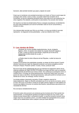 transición, ellos también tendrán que pasar y dejarán de existir.


Creen que si mantienen a la sociedad encerrada en el miedo, la Tierra no será capaz de
conseguir este cambio. Como un todo, no pueden determinar el destino de la
humanidad, ya que los habitantes terrestres tienen más poder de lo que sospechan los
sirios negativos. No obstante, continuarán en esta tesitura. No conocen otra manera.

No importa si se trata de extraterrestres físicos o energías arquetípicas, la identidad de
los sirios está entrelazada con la de la humanidad. Esta es rica en conocimiento y
también en retos.


Uno siempre debe recordar que Sirio es una tríada, y no hay que olvidar lo que esto
representa - la integración de las polaridades - y ése es el destino de la Tierra.




5 - Los vientos de Orión
        «Rodeado de muchas estrellas resplandecientes, de pie, el gigante
        Algebra, ¡Orión, el cazador de la bestia! Su espada reluciente colgada a
        su lado, y sobre su brazo la piel del león. Esparcido por el aire de la
        medianoche el brillo dorado de su pelo...»
        LONGFELLOW


        «¿Podéis trabar la dulce influencia de las Pléyades, o soltar los lazos de
        Orión?»
        JOB 38:31
Cuando se encuentran dos polaridades opuestas, se atraen de forma natural. Cuando
intentan fusionarse (en lugar de integrarse) producen una fuerza energética enorme.
Producen chispas. Producen cambio. A veces, incluso, producen dolor.

Ése era el caso de las civilizaciones de Lira que intentaron la integración dentro de los
sistemas estelares de Vega y de Sirio. El conflicto tuvo lugar allí fuera, pero se expandió
energéticamente de tal forma que incluía a Orión. Sus comienzos se produjeron como un
conflicto lirano. A lo largo de nuevas generaciones, evolucionó hasta crear una nueva
guerra de razas, la de Orión. Durante generaciones, cada parte perdió el contacto con el
sentido de su lucha. Sin embargo, el terror continuó.

Los limites estaban claramente marcados. El lado «negativo» eternizó la
autocomplacencia. Según su filosofía, pensaban que si uno se servía a sí mismo, servía
al Todo. De lo que no se dieron cuenta es que ellos mismos negaron el Todo debido a la
manera que eligieron de poner en práctica esa filosofía, traduciéndose esta actitud en la
necesidad de dominar.

Era una época verdaderamente oscura.


El dominio sobre otros provocó una conducta que los humanos de la Tierra jamás han
experimentado. La manipulación genética de linajes de sangre fue muy común, para
intentar de esa manera diluir o concentrar el poder. Lo que los humanos conocen como
magia negra era una práctica común. Los seres estaban tan impregnados de su propio
miedo que se abalanzaban sobre cualquier cosa que fuese diferente.
 