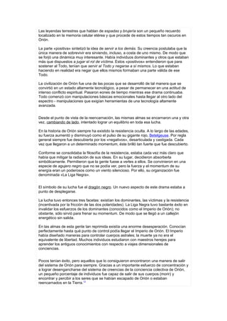 Las leyendas terrestres que hablan de espadas y brujería son un pequeño recuerdo
localizado en la memoria celular etérea y que procede de estos tiempos tan oscuros en
Orión.

La parte «positiva» sintetizó la idea de servir a los demás. Su creencia postulaba que la
única manera de sobrevivir era sirviendo, incluso, a costa de uno mismo. De modo que
se forjó una dinámica muy interesante. Había individuos dominantes y otros que estaban
más que dispuestos a jugar el rol de víctima. Estos «positivos» entendieron que para
sostener al Todo, tenían que servir al Todo y negarse a sí mismos. Lo que estaban
haciendo en realidad era negar que ellos mismos formaban una parte válida de ese
Todo.

La civilización de Orión fue una de las pocas que se desarrolló de tal manera que se
convirtió en un estado altamente tecnológico, a pesar de permanecer en una actitud de
intenso conflicto espiritual. Pasaron eones de tiempo mientras ese drama continuaba.
Todo comenzó con manipulaciones básicas emocionales hasta llegar al otro lado del
espectro - manipulaciones que exigían herramientas de una tecnología altamente
avanzada.


Desde el punto de vista de la reencarnación, las mismas almas se encarnaron una y otra
vez, cambiando de lado, intentado lograr un equilibrio en toda esa lucha.

En la historia de Orión siempre ha existido la resistencia oculta. A lo largo de las edades,
su fuerza aumentó y disminuyó como el pulso de su gigante rojo, Betelgeuse. Por regla
general siempre fue descubierta por los «negativos», desarticulada y castigada. Cada
vez que llegaron a un determinado momentum, éste brilló tan fuerte que fue descubierto.

Conforme se consolidaba la filosofía de la resistencia, estaba cada vez más claro que
había que mitigar la radiación de sus ideas. En su lugar, decidieron absorberla
simbólicamente. Permitieron que la gente fuese a verles a ellos. Se convinieron en una
especie de agujero negro que no se podía ver, pero la fuerza y el momentum de su
energía eran un poderosos como un viento silencioso. Por ello, su organización fue
denominada «La Liga Negra».


El símbolo de su lucha fue el dragón negro. Un nuevo aspecto de este drama estaba a
punto de desplegarse.

La lucha tuvo entonces tres facetas: existían los dominantes, las víctimas y la resistencia
(incentivada por la fricción de las dos polaridades). La Liga Negra tuvo bastante éxito en
invalidar los esfuerzos de los dominantes (conocidos como el Imperio de Orión); no
obstante, sólo sirvió para frenar su momentum. De modo que se llegó a un callejón
energético sin salida.

En las almas de esta gente tan reprimida existía una enorme desesperación. Conocían
perfectamente hasta qué punto de control podía llegar el Imperio de Orión. El Imperio
había diseñado maneras para controlar cuerpos astrales; la muerte ya no era el
equivalente de libertad. Muchos individuos estudiaron con maestros herejes para
aprender los antiguos conocimientos con respecto a viajes dimensionales de
conciencias.


Pocos tenían éxito, pero aquellos que lo consiguieron encontraron una manera de salir
del sistema de Orión para siempre. Gracias a un importante esfuerzo de concentración y
a lograr desengancharse del sistema de creencias de la conciencia colectiva de Orión,
un pequeño porcentaje de individuos fue capaz de salir de sus cuerpos (morir) y
encontrar y percibir a los seres que se habían escapado de Orión o estaban
reencarnados en la Tierra.12
 