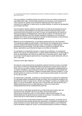 12. Los seres de Orión tenían la capacidad de encontrar a individuos terrestres en el pasado, presente y
futuro de la Tierra.



Una vez avistados, la entidad de Orión era capaz de crear una ventana a través de la
cual él/ella podía viajar. Cuando él/ella pasaba por esa ventana y se encarnaba en la
Tierra, este ser se «perdía» en la conciencia colectiva de la Tierra. Eso era un
mecanismo de seguridad; si desconocían su propia identidad, no podían ser perseguidos
por el Imperio de Orión.

Los que lograron escapar entraron de este modo en el ciclo de reencarnaciones de la
Tierra, aunque lo más probable es que siguieran viviendo el drama de Orión a nivel
inconsciente dentro del patrón de su alma. A veces, los representantes del Imperio de
Orión les perseguían inmediatamente a través de esa ventana. Con frecuencia, esos
mandatarios del Imperio de Orión también quedaban «atrapados» en la conciencia
colectiva de la Tierra y tenían que entrar en el ciclo de reencarnaciones; al reencarnarse
llevaban en su interior el mismo deseo de control.

Mientras crecía la desesperación, la Liga Negra decidió luchar aún más duramente.
Tenía gente que jugaba en ambos lados. La información de contrabando de los «espías»
causó un esfuerzo de resistencia todavía mayor. Comenzaron a utilizar tácticas
aprendidas de los dominantes. Todo ello sucedió en nombre de la libertad. Con el
tiempo, aprendieron que la libertad era fugaz y el conflicto se intensificó.

La Liga Negra no comprendió el porqué y a pesar de sus esfuerzos, no consiguieron
liberar a las víctimas. Se desilusionaron. La gente estaba hambrienta por conocer alguna
forma de espiritualidad, pero todo lo que había era un carcomido vacío y miedo. Nada
funcionaba. Durante algunas generaciones, la Liga Negra se quedó estancada, sólo una
idea y nada más.

Entonces ocurrió algo milagroso.


A lo largo de varias generaciones de gestación espiritual comenzó a crecer una semilla.
Se encarnó un alma que representaba todas las esperanzas y sueños de las razas de
Orión, pero sin sus odios y miedos. Cuando nació, fue resguardado cuidadosamente en
un entorno energética y emocionalmente neutral. Fue custodiado en la profundidad del
planeta para que no se polarizara. Llegado a la edad adulta comenzó a predicar. Lo que
enseñó aportó una nueva luz a la lucha. Lo que él propuso podía acabar con esa lucha
de una vez por todas.

Él enseñó leyes universales - lo positivo no se podía alcanzar a través de la negatividad.
La Liga Negra estaba combatiendo el fuego con fuego, pero únicamente conseguía una
llamarada aún mayor en lugar de paz. Se tiene que integrar lo positivo y lo negativo para
llegar a un punto de equilibrio. Hay que amar, no temer Hay que amar la idea de paz y
libertad hasta tal punto que uno esté dispuesto a vivirlo en su propia alma
independientemente de las manifestaciones externas.


De este modo, la Liga Negra aprendió que sus intenciones eran buenas, pero sus
actuaciones sólo causaban más de lo que ellos mismos despreciaban.
Esta toma de conciencia ocurrió a un nivel colectivo. Abrió nuevas puertas a la
espiritualidad para las gentes de esos mundos tan oprimidos. Les quedaba un largo
camino pero por lo menos sabían por dónde empezar.

Una vez que se hubo comprendido la dinámica a niveles superiores, se decidió que se
iba a transmutar esta energía, llevarla fuera del planeta, se trasladaría a la galaxia para
poder comenzar de nuevo. Desde estos niveles superiores pidieron a los Fundadores
que les ayudasen a elegir otro mundo. La principal preocupación consistía en asegurar
 
