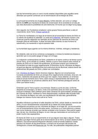 que las herramientas para un nuevo mundo estaban disponibles para aquellos seres
atrevidos que querían comenzar con la transmutación de la energía de Orión.


La principal herramienta era el Libre Albedrío, la libre elección, así como un código
latente de ADN que impulsaría el deseo de conservación de la sociedad en el caso de
que ésta alcanzase la posibilidad de auto-destruirse. El mundo que se eligió fue la Tierra.


Acto seguido, los Fundadores emplearon varios grupos físicos para llevar a cabo el
«nacimiento» de la Tierra. [Véase capítulo 9]

La Tierra ha manifestado a lo largo de la historia de la humanidad el drama de Orión en
su intento de equilibrar la polaridad. La caída de la Atlántida, del Imperio romano y las
continuas guerras religiosas son ejemplos de los patrones de memoria de Orión que
emergen para ser eliminados. A pesar de todos estos dramas, la raza humana ha
sobrevivido y ha mantenido a raya la opresión total.


La humanidad sigue jugando con la misma dinámica: víctimas, verdugos y resistencia.


No obstante, esta vez la luz comienza a propagarse, e incluso la resistencia empieza a
aprender que no se puede apagar el fuego con el fuego.

La civilización contemporánea de Orión, existente en el mismo continuo de tiempo que la
actual Tierra, ya ha sanado su conflicto. Debido a que la Tierra todavía esta viviendo el
pasado de Orión en su intento de equilibrarse, el principal contacto que mantiene la
humanidad con éste se juzga negativamente. El fenómeno de los «Hombres de Negro»
al igual que algunas manifestaciones de la estructura de los Illuminati, todavía tienen las
pretensiones del pasado de Orión y deben ser controlados.

Los «Hombres de Negro» tienen diversos orígenes. Algunos son encamaciones
humanas procedentes de Orión y/o energía Siria negativamente orientada; otros son, de
hecho, habitantes del pasado de Orión que han viajado «hacia delante» en el tiempo
hasta el actual momento de la Tierra. (Esto incluye a representantes del Imperio que
fueron atrapados en la conciencia colectiva de la Tierra mientras perseguían seres de
Orión que habían huido.)


Entienden que la Tierra supone una amenaza. Desde su punto de vista, conforme
despierta la humanidad y se libera, incita a los oprimidos seres de Orión que también
busquen la libertad. Ellos prefieren tener estas ventanas de oportunidades cerradas para
las víctimas de Orión, mantener la Tierra desautorizada y sustentar ellos el poder total.
Los «Hombres de Negro» son sólo una manifestación de esta idea; generalmente
trabajan de manera mucho más sutil en la Tierra.


Aquellos individuos que llevan el sello despótico de Orión, actúan desde su memoria del
alma y no son necesariamente conscientes de su deseo de control absoluto.
Investigando encuentros con los «Hombres de Negro» en el siglo XX, uno se encuentra
con el comportamiento irónico de estos seres - funcionan a un nivel autónomo y parece
que nunca reclaman el poder que intentan arrebatar a los humanos. Esto podría sugerir
que, tal vez, los «Hombres de Negro» no son más que marionetas en una lucha por el
poder mucho más esperpéntica.

El drama de Orión no es un experimento en el que alguien hace algo a alguien. Todos
aquellos que eligen formar parte de la transmutación de la Tierra, lo hacen desde el Libre
Albedrío. Esa transmutación/integración afectará a toda la Familia Galáctica creada
gracias a la infusión de las dimensiones, e iniciaría así el principio del proceso de
reintegración a través del Prisma de Lira. Por ello, las polaridades integradas podrían
 