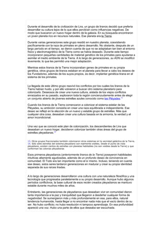 Durante el desarrollo de la civilización de Lira, un grupo de liranos decidió que prefería
desarrollar su cultura lejos de lo que ellos percibían como influencias negativas. De
modo que buscaron un nuevo hogar dentro de la galaxia. En su búsqueda encontraron
un joven planeta rico en recursos naturales. Ese planeta era la Tierra.

Durante varias generaciones este grupo residió en nuestro planeta, coexistiendo
pacíficamente con la raza de primates en pleno desarrollo. No obstante, después de un
largo período en el tiempo, se dieron cuenta de que no se adaptaban tan bien al entorno
físico y electromagnético de la Tierra como se había deseado. Durante este tiempo
incorporaron pequeñas cantidades de material genético de los primates para ayudarse a
asimilar el medio ambiente de la Tierra. A lo largo de generaciones, su ADN se modificó
levemente, lo que les permitió una mejor adaptación.

Mientras estos liranos de la Tierra incorporaban genes de primates en su propia
genética, otros grupos de liranos estaban en el planeta para llevar a cabo los deseos de
los Fundadores, además de los suyos propios, es decir, implantar genética tirana en el
sistema de los primates.


La llegada de este último grupo reavivó los conflictos por los cuales los liranos de la
Tierra habían huido, y por ello volvieron a buscar otro sistema planetario para
colonizarlo. Deseosos de crear una nueva cultura, aislada de los viejos conflictos
enraizados en su pasado, exploraron toda la región concienzudamente antes de elegir
un conjunto abierto de jóvenes estrellas azules conocido como las Pléyades.13

Cuando los liranos de la Tierra comenzaron a colonizar el sistema estelar de las
Pléyades, su ambición consistía en crear una raza equilibrada e independiente. Ese
deseo se reflejó en la elección de un nuevo y estable grupo de estrellas. Más que
cualquier otra cosa, deseaban crear una cultura basada en la armonía, la verdad y el
amor incondicional.


Una vez que se conoció este plan de colonización, los descendientes de Lira que
deseaban un nuevo hogar, decidieron colonizar también otras áreas del grupo de
estrellas pleyadianas.14


13. Otros grupos fraccionados también colonizaron otros sistemas en la vecindad galáctica de la Tierra.
14. Sólo siete estrellas del sistema pleyadiano son realmente visibles. Desde el punto de vista
pleyadiano, existen cientos de estrellas con planetas habitables (no son visibles desde la Tierra) y que
conforman las colonias pleyadianas


Esos primeros pleyadianos (anteriormente liranos de la Tierra) poseyeron habilidades
intuitivas altamente agudizadas, además de un profundo deseo de convivencia en
comunidad. El Todo era tan importante como el sí mismo. Incluso, teniendo en cuenta
ese deseo, estos seres tardaron generaciones en madurar y crear su propia identidad
separada de sus raíces liradas.


A lo largo de generaciones desarrollaron una cultura con una naturaleza filosófica y una
tecnología que progresaba paralelamente a su propio desarrollo. Aunque hubo algunos
períodos conflictivos, la base cultural de esos recién creados pleyadianos se mantuvo
estable durante muchos miles de años.

Entretanto, las generaciones de pleyadianos que deseaban vivir en comunidad dieron
tanta importancia a la paz y tranquilidad que llegaron a desdeñar cualquier forma de
negatividad. Se sumergieron más y más profundamente en esa, para ellos, natural
tendencia humanoide, hasta llegar a no encontrar nada más que el vacío dentro de su
ser. No hubo conflicto; no hubo resolución ni tampoco aprendizaje. En esa profundidad
apareció una voz. Hubo una parte de ellos que deseaba ser escuchada.
 