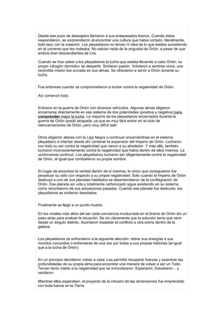 Desde ese pozo de desespero llamaron a sus antepasados liranos. Cuando éstos
respondieron, se sorprendieron al encontrar una cultura que había cortado, literalmente,
todo lazo con la creación. Los pleyadianos no tenían ni idea de lo que estaba sucediendo
en el universo que les rodeaba. No sabían nada de la angustia de Orión, a pesar de que
ambos eran descendientes de Lira.

Cuando se hizo saber a los pleyadianos la lucha que estaba llevando a cabo Orión, su
propio «dragón dormido» se despertó. Sintieron pasión. Volvieron a sentirse vivos; una
recóndita misión fue avivada en sus almas. Se ofrecieron a servir a Orión durante su
lucha.


Fue entonces cuando se comprometieron a luchar contra la negatividad de Orión.

Así comenzó todo.


Entraron en la guerra de Orión con diversos vehículos. Algunas almas eligieron
encarnarse directamente en ese sistema de dos polaridades (positiva y negativa) para
comprender mejor la lucha. La mayoría de los pleyadianos encarnados durante la
guerra de Orión quedó atrapada, ya que es muy fácil entrar en el ciclo de
reencarnaciones de Orión, pero muy difícil salir.


Otros eligieron aliarse con la Liga Negra o continuar encarnándose en el sistema
pleyadiano e intentar desde ahí contener la expansión del Imperio de Orión. Lucharon
con todo su ser contra la negatividad que vieron a su alrededor. Y más allá, también
lucharon inconscientemente contra la negatividad que había dentro de ellos mismos. La
controversia continuó. Los pleyadianos lucharon tan diligentemente contra la negatividad
de Orión, al igual que combatieron su propia sombra.


En lugar de encontrar la verdad dentro de sí mismos, lo único que consiguieron fue
perpetuar su odio con respecto a su propia negatividad. Solo cuando el Imperio de Orión
destruyó a uno de sus planetas habitados se desentendieron de la conflagración de
Orión. Ese planeta sin vida y totalmente carbonizado sigue existiendo en su sistema
como recordatorio de sus actuaciones pasadas. Cuando ese planeta fue destruido, los
pleyadianos se sintieron desolados.


Finalmente se llegó a un punto muerto.

En los niveles más altos del ser cada conciencia involucrada en el drama de Orión dio un
paso atrás para evaluar la situación. Se vio claramente que la solución tenía que venir
desde un ángulo distinto. Acordaron trasladar el conflicto a otra arena dentro de la
galaxia.


Los pleyadianos se enfrentaron a la siguiente elección: retirar sus energías a sus
mundos conocidos o enfrentarse de una vez por todas a sus propias historias (al igual
que a la lucha de Orión).


En un principio decidieron volver a casa. Les permitió recuperar fuerzas y examinar las
profundidades de su propia alma para encontrar una manera de volver a ser un Todo.
Tenían tanto miedo a la negatividad que se inmovilizaron. Esperaron. Estudiaron... y
vacilaron.

Mientras ellos esperaban, el proyecto de la infusión de las dimensiones fue emprendido
con toda fuerza en la Tierra.
 