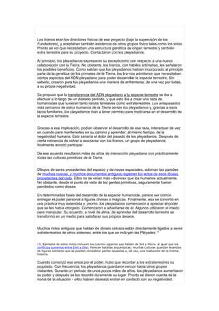 Los liranos eran los directores físicos de ese proyecto (bajo la supervisón de los
Fundadores), y aceptaban también asistencia de otros grupos físico tales como los sirios.
Pronto se vio que necesitaban una estructura genética de origen terrestre y también
extra terrestre para su proyecto. Contactaron con los pleyadianos.

Al principio, los pleyadianos expresaron su escepticismo con respecto a una nueva
colaboración con la Tierra. No obstante, los liranos, con hábiles artimañas, les señalaron
los posibles beneficios. Como sabían que los pleyadianos habían incorporado al principio
parte de la genética de los primates de la Tierra, los lira-nos admitieron que necesitaban
ciertos aspectos del ADN pleyadiano para poder desarrollar la especie terrestre. Sin
saberlo, crearon para los pleyadianos una manera de enfrentarse, de una vez por todas,
a su propia negatividad.

Se propuso que la transferencia del ADN pleyadiano a la especie terrestre se iba a
efectuar a lo largo de un dilatado período, y que esto iba a crear una raza de
humanoides que tuvieran tanto raíces terrestres como extraterrestres. Los antepasados
más cercanos de estos humanos de la Tierra serían los pleyadianos y, gracias a esos
lazos familiares, los pleyadianos iban a tener permiso para implicarse en el desarrollo de
la especie terrestre.


Gracias a esa implicación, podían observar el desarrollo de esa raza, interactuar de vez
en cuando para mantenerles en su camino y aprender, al mismo tiempo, de la
negatividad humana. Esto sanaría el dolor del pasado de los pleyadianos. Después de
cierta reticencia de volver a asociarse con los liranos, un grupo de pleyadianos
finalmente acordó participar.

De ese acuerdo resultaron miles de años de interacción pleyadiana con prácticamente
todas las culturas primitivas de la Tierra.


Dibujos de seres procedentes del espacio y de naves espaciales, adornan las paredes
de muchas cuevas, y muchos documentos antiguos registran los actos de esos dioses
procedentes del cielo. Ellos no se veían más «divinos» que los humanos actualmente.
No obstante, desde el punto de vista de las gentes primitivas, seguramente fueron
percibidos como dioses.

En determinadas fases del desarrollo de la especie humanoide, parece ser común
entregar el poder personal a figuras divinas o mágicas. Finalmente, eso se convirtió en
una práctica muy extendida y, pronto, los pleyadianos comenzaron a apreciar el poder
que se les había otorgado. Comenzaron a adueñarse de él. Algunos utilizaron el miedo
para manipular. Su acuerdo, a nivel de alma, de aprender del desarrollo terrestre se
transformó en un medio para satisfacer sus propios deseos.


Muchos mitos antiguos que hablan de dioses celosos están directamente ligados a seres
extraterrestres de otros sistemas, entre los que se incluyen las Pléyades.15


15. Ejemplos de estos mitos incluyen los cuernos egipcios que hablan de Set y Osiris. al igual que los
conflictos sumerios entre Enlil y Enkí. Parecen batallas arquetípicas; muchas culturas guardan leyendas
de figuras similares que se pueden considerar partes opuestas o, tal vez, una traducción de la misma
historia.

Cuando comenzó esa ansia por el poder, hubo que recordar a los extraterrestres su
propósito. Con frecuencia, los pleyadianos guardaron rencor hacia otros grupos
visitantes. Durante un período de unos pocos miles de años, los pleyadianos aumentaron
su poder y después se les recordó duramente su lugar. Pronto se dieron cuenta de la
ironía de la situación - ellos habían deseado entrar en contacto con su negatividad.
 