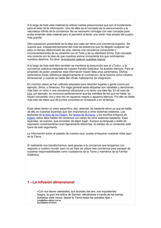 A lo largo de todo este material se utilizan ciertas presunciones que son el fundamento
para el resto de la información. Una de ellas es el concepto de la reencarnación y la
naturaleza infinita de la conciencia. No es necesario comulgar con ese concepto para
poder entender este material pero sí permitirá al lector una visión más amplia del cuadro
más grande.

Otra suposición presentada es la idea que cada ser tiene una conciencia superior. Se
supone que, independientemente del nivel de existencia que ha elegido cualquier ser
para un tiempo determinado de vida, retiene una conciencia (consciente o
inconscientemente) de su conexión con el Todo y de su identidad divina. Ese concepto
nos conecta con la idea de que nosotros somos únicamente los que controlamos
nuestros destinos. Es decir, la evolución está en nuestras manos.

A lo largo de todo este libro también se mantiene la presunción que el «Todo», o la
conciencia colectiva integrada de nuestra Familia Galáctica, ha existido siempre. Para el
propósito de poder presentar esta información hacen falta unos parámetros. Dichos
parámetros harán referencia alegóricamente al «comienzo» de la historia corno infusión
dimensional, y cuando se habla del «final» hablaremos de integración.

En muchos casos se han utilizado etiquetas para describir lugares o gente (como por
ejemplo, Sirios, o Sirianos). Por regla general estas etiquetas son variables y denominan
más bien un reino o una conciencia vibracional y no tanto una idea fija. En el caso de
Lira, por ejemplo, se reconoce perfectamente que las estrellas de las que se habla, se
hayan convertido una y otra vez en agujeros negros y agujeros blancos. Por ello se habla
más bien de ideas que de puntos concretos en el espacio y en el tiempo.


Esas ideas tienen un peso específico; eso, además, es bastante obvio ya que se habla
de ello en nuestras leyendas que dan importancia a otros sistemas estelares. Las
leyendas de la tribu de los Dogon, los textos de Sumeria, y los escritos antiguos de
Egipto, lodos ellos hablan de contactos con seres de otros sistemas estelares. Esas
leyendas, se supone, que proceden de algún lugar. Aunque su lenguaje y estilo de
expresión contemporáneo eran ligeramente diferentes, la solidez de su contenido está
fuera de todo argumento.

La información sobre el pasado de nuestra raza, puede enriquecer nuestras vidas aquí
en la Tierra.


Si realmente nos transformamos, será gracias a la conciencia que tengamos con
respecto a nuestro mundo, pero no se trata de utilizar esa conciencia para escapar de
nuestras responsabilidades como ciudadanos de la Tierra y miembros de la Familia
Galáctica.




1 - La infusión dimensional

        «Con sus llaves celestiales, sus acordes del aire, sus inquietantes
        fuegos, la gran lira eólica de Samian, elevándose a través de las barras
        dobladas siete veces, desde la Tierra hasta las estrellas fijas.»
        Longfellow sobre Lira en
        Occultation of Orion
 