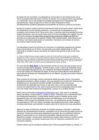 Su deseo les fue concedido. Los pleyadianos involucrados en las interacciones con la
Tierra procedían todos del mismo continuo de tiempo. Sus contactos fueron equivalentes
a su desarrollo. Aún no dominaban la compleja tecnología de la manipulación del
espacio/tiempo. Hasta el siglo XX, la Tierra no había empezado a incluir
simultáneamente contactos pleyadianos procedentes de diversos continuos de tiempo.

Aunque el contacto continuó de forma intermitente hasta el momento actual, resultó lento
en comparación con los tiempos anteriores. La mayoría de los pleyadianos ya no
considera a los humanos de la Tierra como niños, y permiten que la humanidad tome sus
propias decisiones. Una vez que la Tierra entró en la era tecnológica fue vigilada muy de
cerca para averiguar la masa crítica necesaria para activar los códigos de ADN que
permiten la conservación de la especie. Desde 1940, extraterrestres, tanto físicos como
no físicos, han estado observando la humanidad, intentando comunicarse de manera
muy sutil la mayoría de las veces.


Los pleyadianos fueron los primeros en comenzar un importante programa de contacto
físico y benevolente con la Tierra. Aunque esto ya sucedía calladamente en 1930,
realmente se empezó a tomar conciencia de manera más general de ello en los años
setenta.16
16. Existen indicaciones que grupos negativos (como los sirios) también comenzaron a establecer
contactos en 1930, y que sus actuaciones negativas siempre fueron contrarrestadas por grupos más
benévolos como, por ejemplo, los pleyadianos, Esta afanosa actividad de contados (tanto por grupos de
orientación negativa como por grupos de orientación positiva) parece darse en un ríelo de veinte artos:
1930, 1950, 1970. 1990 y, tal como veremos probablemente pronto, en 2010.


Un suizo llamado Billy Meier ha documentado cientos de horas de comunicación con la
cosmonauta pleyadiana Semjase. También posee un gran numero de fotografías de las
naves espaciales pleyadianas que, aun utilizando tecnología fotográfica muy avanzada,
nunca han podido ser calificadas de falsas. Él dice que ha sido llevado hacia delante y
hacia atrás en el tiempo por los pleyadianos (y sus aliados, los DAL) para poder observar
distintos eventos.

Este contacto ha provocado mucha controversia desde que salió a la luz. Los propios
pleyadianos aportaron a Meier pruebas, como por ejemplo una muestra de metal que fue
analizada por un renombrado científico de IBM. El análisis reveló una inusual
combinación de materiales que incluía un elemento raro y muy caro llamado tulio.
Cuando se analizó todavía más, esta muestra parecía tener propiedades tanto de metal
como de cristal. Esta muestra ha desaparecido, aunque no su análisis filmado.

Dentro de la comunidad investigadora del fenómeno ovni, este caso es un ejemplo
clásico del refrán «muerto el perro, muerta la rabia». Entendido como «demasiado fácil»,
es considerado fraudulento. Cuando Meier intentó construir modelos de las naves
pleyadianas para ver si las fotografías podían ser falsificadas, se encontraron los
modelos y todo el caso fue etiquetado como timo. Las enseñanzas que dio Semjase y
sus asociados en 1970 van siendo conocidas más ampliamente ahora. Ellos enseñan
verdades espirituales, pero también muestran parte de la historia de la raza pleyadiana.


Algunas de estas enseñanzas advierten de posibles desastres naturales o catástrofes
producto de manipulaciones humanas, conectados con la nueva era que está a punto de
comenzar. Parece que estos seres pleyadianos proceden de una orientación histórica
según la cual el aviso a Los humanos de previsibles cataclismos forma parte de su
filosofía de contacto. Aunque esas informaciones pueden haber tenido su sentido cuando
fueron transmitidas, uno puede cuestionarse cómo se relacionan actualmente con la
conciencia colectiva.

Existen indicios que la conciencia colectiva de la Tierra ha experimentado un cambio, un
 