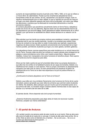 aumento de responsabilidad durante el período entre 1980 y 1982, en lo que se refiere a
un futuro lleno de calamidades. Puesto que las enseñanzas pleyadianas fueron
transmitidas antes de ese cambio, tal vez, representan una situación antigua. Esto no
significa necesariamente que no sean válidas, lo que sí significa es que tal vez haya en
su lugar una visión diferente respecto del futuro de la humanidad; una visión que refleja
las elecciones y cambios que ha efectuado la humanidad últimamente a nivel de
conciencia colectiva.
El contacto pleyadiano que percibimos actualmente (tanto en forma física y telepática)
puede ser el eco de una voz diferente. Algunos dicen ser los descendientes futuros de
los pleyadianos que encontró Meier. Estos pleyadianos hablan abiertamente de su difícil
pasado y por qué tenían la necesidad de utilizar ciertas tácticas en su relación con la
Tierra.


Ellos admiten que han tenido sus propios motivos para establecer contacto y agradecen
al planeta todo lo que han podido aprender. Ayudan a la sociedad para aclarar otras
formas de contacto en las que ellos no están involucrados (por ejemplo: experiencias
negativas de abducciones). Están ayudando sinceramente a la humanidad de la mejor
manera posible. permitiendo al planeta que logre una visión global y también galáctica.

Los pleyadianos tienen razones específicas para estar tentativos en su actual interacción
con la Tierra. Durante miles de años han entrado en nuestro planeta para protegernos de
peligros o para controlamos como niños «por nuestro propio bien». Algunos grupos
rebeldes, incluso han manipulado a los seres humanos en beneficio propio. Esto supone
una fuente de enorme vergüenza para ellos.


Ahora se han dado cuenta de que la humanidad debe tomar sus propias decisiones y
que ellos han de confiar en la habilidad humana de ser capaz de tomarlas. Debido a su
interferencia han creado un ciclo kármico. Para su propio crecimiento es absolutamente
necesario que este ciclo se cierre. El mero pensamiento de perpetuar el patrón de
interferencias en la Tierra es la idea más espantosa a la que se pueda enfrentar un
pleyadiano.

¿Continuará el contacto pleyadiano con la Tierra en el futuro?


Debido a que ellos son muy similares físicamente a los humanos (en forma de la cuarta
densidad), parece apropiado que sean ellos los primeros que caminen sobre el planeta
sin disfraz. No obstante, ellos subrayan que por mucho que la humanidad quiera ver a
sus primos del cielo, no iniciarán ningún contacto abierto mientras ésta no sea capaz de
abrazar a su hermano del otro lado de la calle.


El planeta decide. Ahora depende todo de la propia humanidad.


¿Estamos finalmente preparados para dejar atrás el miedo de reconocer nuestra
herencia y aceptar sus manos extendidas?




7 - El portal de Arcturus

«En verdad cuando una persona parte de este mundo se va al viento. Este se abre para
ella como la huella de la rueda de un carruaje. A través de ella sube hacia arriba. Se va
al Sol. Éste se abre como el diámetro de un tambor... Se va a la Luna.... Se va a un
mundo que desconoce la preocupación.. .»
BRIHAD-ARANYAKA UPANISHAD
 