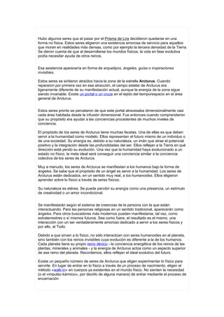 Hubo algunos seres que al pasar por el Prisma de Lira decidieron quedarse en una
forma no física. Estos seres eligieron una existencia amorosa de servicio para aquellos
que moran en realidades más densas, como por ejemplo la tercera densidad de la Tierra.
Se dieron cuenta de que al desarrollarse los mundos físicos, la vida en fase evolutiva
podía necesitar ayuda de otros reinos.


Esa asistencia aparecería en forma de arquetipos, ángeles, guías o inspiraciones
invisibles.

Estos seres se sintieron atraídos hacia la zona de la estrella Arcturus. Cuando
repararon por primera vez en esa atracción, el campo estelar de Arcturus era
ligeramente diferente de su manifestación actual, aunque la energía de la zona sigue
siendo invariable. Existe un portal o un cruce en el tejido del tiempo/espacio en el área
general de Arcturus.


Estos seres pronto se percataron de que este portal atravesaba dimensionalmente casi
cada área habitada desde la infusión dimensional. Fue entonces cuando comprendieron
que su propósito era ayudar a las conciencias procedentes de muchos niveles de
conciencia.

El propósito de tos seres de Arcturus tiene muchas facetas. Una de ellas es que deben
servir a la humanidad como modelo. Ellos representan el futuro mismo de un individuo o
de una sociedad. Su energía es, debido a su naturaleza, un imán que atrae el potencial
positivo y la integración desde las profundidades del ser. Ellos reflejan a la Tierra en qué
dirección está yendo su evolución. Una vez que la humanidad haya evolucionado a un
estado no físico, la meta ideal será conseguir una conciencia similar a la conciencia
colectiva de los seres de Arcturus.

Muy a menudo, los seres de Arcturus se manifiestan a los humanos bajo la forma de
ángeles. Se sabe que el propósito de un ángel es servir a la humanidad. Los seres de
Arcturus están dedicados, en un sentido muy real, a los humanoides. Ellos eligieron
aprender sobre lo físico a través de seres físicos.

Su naturaleza es etérea. Se puede percibir su energía como una presencia, un estímulo
de creatividad o un amor incondicional.


Se manifestarán según el sistema de creencias de la persona con la que están
interactuando. Para las personas religiosas en un sentido tradicional, aparecerán como
ángeles. Para otros buscadores más modernos pueden manifestarse, tal vez, como
extraterrestres o sí mismos futuros. Sea como fuere, el resultado es el mismo, una
interacción con un ser verdaderamente amoroso dedicado a servir a los seres físicos y
por ello, al Todo.

Debido a que sirven a lo físico, no sólo interactúan con seres humanoides en el planeta,
sino también con los reinos invisibles cuya evolución es diferente a la de los humanos.
Cada planeta tiene su propio reino dévico - la conciencia energética de los reinos de las
plantas, minerales y animales - y la energía de Arcturus actúa como un aspecto superior
de ese reino del planeta. Recordemos, ellos reflejan el ideal evolutivo del futuro.

Existe un pequeño número de seres de Arcturus que eligen experimentar lo físico para
servirle. En lugar de entrar en lo físico a través de un proceso de nacimiento, eligen el
método «walk-in» en cuerpos ya existentes en el mundo físico. No sienten la necesidad
(o el «impulso kármico», por decirlo de alguna manera) de entrar mediante el proceso de
encarnación.
 