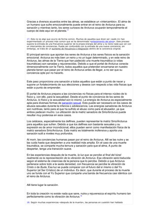 Gracias a diversos acuerdos entre las almas, se establece un «intercambio». El alma de
un humano que sufre emocionalmente puede entrar en el reino de Arcturus para su
sanación y mientras tanto, los seres curiosos de Arcturus ocuparán temporalmente el
cuerpo de éste aquí en el planeta.17


17. Esto no es algo que ocurre de forma común. Muchos de aquellos que dicen ser «walk-in» han
experimentado un proceso más común que se ha denominado «enlazamiento del alma». Este proceso
supone la entrada de una frecuencia superior de la propia energía del alma y no tiene nada que ver con
un intercambio de conciencias. Puede ser confundido con la entrada de una nueva conciencia, sin
embargo, se trata de un aumento de frecuencia e integración dentro de la conciencia original.


El principal servicio que aportan los seres de Arcturus a los seres físicos es la sanación
emocional. Arcturus es más bien un reino y no un lugar determinado, y en este reino de
Arcturus, las almas de la Tierra que han padecido una muerte traumática (o vidas
traumáticas) son sanadas y rejuvenecidas. Debido a que el portal de Arcturus conecta
dimensionalmente con la Tierra, todos aquellos que pretenden encarnarse en nuestro
planeta tienen que pasar por el reino de Arcturus antes de llegar, a no ser que su
conciencia opte por no hacerlo.


Este paso proporciona una sanación a todos aquellos que están a punto de nacer y
supone un fortalecimiento de sus elecciones y deseos con respecto a las vida físicas que
están a punto de emprender.

El portal de Arcturus prepara a las conciencias no físicas para el intenso núcleo de lo
físico y, con ello, para la sexualidad. Desde el punto de conciencia de los seres de
Arcturus, lo físico y la sexualidad son lo mismo. La energía de Arcturus es especialmente
apta para diversas formas de sanación sexual. Esto puede ser necesario en los casos de
abusos sexuales durante la infancia o adolescencia. Las energías sanadoras de Arcturus
son nutritivas, tanto para el que ha sufrido el abuso como para el abusador, ya que
ambos padecen mucho. La utilización de la matriz sanadora de Sirio/Arcturus puede
resultar muy poderosa en esos casos.

Los cetáceos, especialmente los delfines, pueden representar la matriz Sirio/Arcturus
para aquellos que sufren. Debido a que los delfines son bastante sexuales y su
expresión es de amor incondicional, ellos pueden servir como manifestación física de la
matriz sanadora Sirio/Arcturus. Esta matriz es totalmente inofensiva y aporta una
sanación sutil a niveles muy profundos.

Al morir, las conciencias humanas pasan por el reino de Arcturus. Allí se las nutre y se
las cuida hasta que despierten a una realidad más amplia. En el caso de una muerte
traumática, se comparte mucha ternura y sanación para que el alma, A punto de
despertar, tenga una transición suave.

En las experiencias después de la muerte, la luz que se percibe al final del túnel
realmente es la representación de la vibración de Arcturus. Esa vibración será traducida
según el sistema de creencias de la persona que lo perciba. Debido a que Arcturus
pertenece sobre todo a la sexta densidad, con frecuencia se percibe la vibración de
Cristo o de Buda. Esa luz se puede comparar con el futuro del sí mismo o del Yo
Superior (el Ser Crístico) de un individuo. Es decir, que durante el proceso de la muerte
uno se funde con el Yo Superior que comparte una banda de frecuencia casi idéntica con
el reino de Arcturus.


Allí tiene lugar la sanación.


En toda la creación no existe nada que sane, nutra y rejuvenezca el espíritu humano tan
perfectamente como la vibración de Arcturus.18

18. Según muchas experiencias «después de la muerte», las personas en cuestión han hablado
 