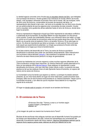 La deidad egipcia conocida como Anubis era un arquetipo directo de Sirio, que trabajaba
con la energía de Arcturus. Anubis guiaba a los individuos al mundo inferior (al mundo
astral), o les ayudaba a atravesar el proceso físico de la muerte. Allí, las energías, tanto
de Sirio como de Arcturus, comenzaban el proceso de sanación del alma. La
representación del chacal (o del «can», tal como en la estrella Can de Sirio) como Anubis
es una señal evidente de que los egipcios eran conscientes de esta conexión. Anubis
(como arquetipo sirio) guiaba las almas salientes hasta el reino de Arcturus, donde tiene
lugar la sanación.

Arcturus representa la integración al igual que Orión representa la naturaleza conflictiva
o polarizada de la humanidad. El arquetipo Merlín ha sido etiquetado con frecuencia
como puente. Cuando dos polaridades intentan una unificación tiene que haber un lugar
en común en el cual ambas se encuentran antes de que pueda darse esa unión. Por ello.
Merlín es el puente entre el explosivo Orión y el sanador Arcturus. Él es este lugar en
común. Es obvia la importancia que tiene su energía, no sólo para la Tierra sino para
todo aquel que experimenta la polaridad. La chispa que produce la fricción entre las
polaridades es la magia que inicia la transformación.

En la fase anterior del desarrollo de la Tierra, los seres de Arcturus acordaron
densificarse lo suficiente para poder ser percibidos temporalmente. Ellos interactuaron
con la primera cultura llamada Lemuria, y les enseñaron la destreza de sanar. La
memoria de esas interacciones perduró a lo largo de generadores.


Cuando los habitantes de Lemuria migraron a otras muchas regiones diferentes de la
Tierra se llevaron consigo esas memorias. Su directa interacción quedó plasmada en lo
físico en las estatuas de la Isla de Pascua. Esas estatuas no representan a seres
densificados de Arcturus, sino que más bien rinden tributo a ellos. La posición de esas
piedras es tal que las estatuas miran el cielo fijamente hacia el horizonte, en espera del
retomo de los seres de Arcturus.

La humanidad nunca ha tenido que esperar su retomo. La energía ha estado siempre
presente. Si uno mira hacia dentro en lugar de mirar hada fuera, puede encontrar esas
energías. Ellos son la raza humana evolucionada en su máxima expresión. Hacen que la
humanidad recuerde, y son ellos los que la impulsan hacia delante en la magnífica
espiral de la evolución.


El hogar es donde está el corazón y el corazón es el sendero de Arcturus.




8 - El comienzo de la Tierra

                «Entonces Dios dijo: "Vamos a crear a un hombre según
                nuestra imagen y semejanza."»
                GÉNESIS 1:26



¿A la imagen de quién se crearon los humanos de la Tierra?


Muchas de las escrituras más antiguas insinúan que el desarrollo humano fue guiado por
los dioses que descendieron del cielo. Incluso los antropólogos son conscientes del
desarrollo inusualmente rápido del Homo sapiens. Algunos antropólogos estiman que la
especie Homo sapiens parece estar millones de años por delante de su era.
 