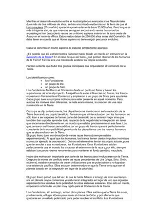 Mientras el desarrollo evolutivo entre el Australopitecus avanzado y los Neandertales
duró más de dos millones de años, se han encontrado evidencias en la llena de que el
Homo sapiens (Cromañón) apareció aproximadamente hace 35.000 años. Pero lo que es
más intrigante aún, es que mientras se siguen encontrando restos humanos los
arqueólogos han descubierto restos de un Homo sapiens anterior en la zona oeste de
Asia y en el norte de África. Estos restos datan de 250.000 años antes del Cromañón. Se
debe tener en cuenta que el Homo sapiens no tiene ningún precursor evolutivo.


Nada se convirtió en Homo sapiens, la especie simplemente apareció.

¿Es posible que los extraterrestres pudieran haber tenido un interés en intervenir en la
evolución de la Tierra? En el caso de que así fuera ¿qué podían obtener de los humanos
de la Tierra? Tal vez era una manera de acelerar su propia evolución.

Parece evidente que hubo tres grupos principales que orquestaron el Comienzo de la
Tierra.


Los identificamos como:
             • los Fundadores
             • un grupo de lira
             • un grupo de Sirio
Los Fundadores facilitaron el Comienzo desde un punto no físico y fueron los
supervisores de todo el proyecto. A espaldas de estas influencias no físicas, los liranos
orquestaron físicamente el Comienzo y emplearon a un grupo de Sirios para ayudarles.
Cada grupo tuvo sus propios motivos para estar presente en aquel momento. Pero,
aunque los motivos eran diferentes, la meta era la misma, la creación de una raza
humanoide en la Tierra.

Como ya se dijo anteriormente, los pleyadianos se involucraron en la evolución de la
Tierra buscando su propio beneficio. Pensaron que si interactuaban con los humanos, no
sólo iban a ser capaces de formar parte del desarrollo de su anterior hogar sino que
también iban a poder aprender todo respecto de la negatividad e integración sin tener
que encarnarse directamente en un mundo que estaba precisamente en esa fase. Los
que pensaron así fueron persuadidos por un grupo de liranos que era perfectamente
consciente de la compatibilidad genética de los pleyadianos con los nuevos humanos
que se desarrollaron en la Tierra.
El grupo lirano (una combinación de varias razas liranas) siempre estaba
experimentando. Al igual que los humanos, los liranos tienen ciertos impulsos instintivos
(como por ejemplo la procreación). Dichos extraterrestres tenían su propio acicate, pues
querían emular a sus «creadores», los Fundadores. Esos Fundadores sabían
perfectamente que el incesto iba a causar el exterminio de la raza y, por ello, siempre
estaban buscando nuevos remanentes para mantener el fondo genético mezclado.

Hubo otra motivación importante por parte de los liranos para involucrarse con la Tierra.
Después de eones de conflicto entre las razas procedentes de Lira (Vega, Sirio, Orión,
etcétera), estaban cansados de crear civilizaciones que se polarizaban y no lograban
una existencia pacífica. Ellos estaban determinados en que la Tierra tenía que ser el
planeta basado en la integración en lugar de la polaridad.


El grupo lirano pensó que tal vez, lo que le había faltado a lo largo de todo ese tiempo
era un planeta cuyos comienzos ya estuvieran integrados en lugar de uno que siguiese
esparciendo las semillas de la polaridad de otros sistemas estelares. Con esto en mente,
empezaron a formular un plan muy rígido para el Comienzo de la Tierra.

Los Fundadores, sin embargo, tenían otros planes. Ellos sabían que la Tierra iba a ser,
posiblemente, el lugar idóneo para sanar el drama de Orión, y por ello tenía que
quedarse en un estado polarizado para poder resolver el conflicto. Los Fundadores
 