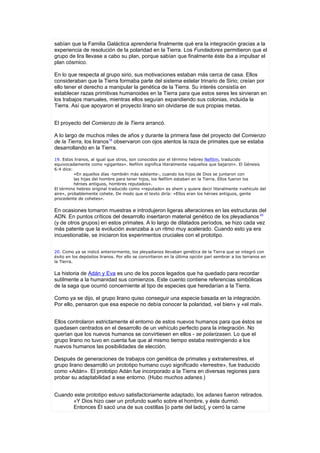 sabían que la Familia Galáctica aprendería finalmente qué era la integración gracias a la
experiencia de resolución de la polaridad en la Tierra. Los Fundadores permitieron que el
grupo de lira llevase a cabo su plan, porque sabían que finalmente éste iba a impulsar el
plan cósmico.

En lo que respecta al grupo sirio, sus motivaciones estaban más cerca de casa. Ellos
consideraban que la Tierra formaba parte del sistema estelar trinario de Sirio; creían por
ello tener el derecho a manipular la genética de la Tierra. Su interés consistía en
establecer razas primitivas humanoides en la Tierra para que estos seres les sirvieran en
los trabajos manuales, mientras ellos seguían expandiendo sus colonias, incluida la
Tierra. Así que apoyaron el proyecto lirano sin olvidarse de sus propias metas.


El proyecto del Comienzo de la Tierra arrancó.

A lo largo de muchos miles de años y durante la primera fase del proyecto del Comienzo
de la Tierra, los liranos19 observaron con ojos atentos la raza de primates que se estaba
desarrollando en la Tierra.

19. Estos liranos, al igual que otros, son conocidos por el término hebreo Nefilim, traducido
equivocadamente como «gigantes». Nefilim significa literalmente «aquellos que bajaron». El Génesis
6:4 dice:
          «En aquellos días -también más adelante-, cuando los hijos de Dios se juntaron con
          las hijas del hombre para tener hijos, los Nefilim estaban en la Tierra. Ellos fueron los
          héroes antiguos, hombres reputados».
El término hebreo original traducido como «reputado» es shem y quiere decir literalmente «vehículo del
aire», probablemente cohete. De modo que el texto diría: «Ellos eran los héroes antiguos, gente
procedente de cohetes».


En ocasiones tomaron muestras e introdujeron ligeras alteraciones en las estructuras del
ADN. En puntos críticos del desarrollo insertaron material genético de los pleyadianos 20
(y de otros grupos) en estos primates. A lo largo de dilatados períodos, se hizo cada vez
más patente que la evolución avanzaba a un ritmo muy acelerado. Cuando esto ya era
incuestionable, se iniciaron los experimentos cruciales con el prototipo.


20. Como ya se indicó anteriormente, los pleyadianos llevaban genética de la Tierra que se integró con
éxito en los depósitos liranos. Por ello se convirtieron en la última opción parí sembrar a los terranos en
la Tierra.


La historia de Adán y Eva es uno de los pocos legados que ha quedado para recordar
sutilmente a la humanidad sus comienzos. Este cuento contiene referencias simbólicas
de la saga que ocurrió concerniente al tipo de especies que heredarían a la Tierra.

Como ya se dijo, el grupo lirano quiso conseguir una especie basada en la integración.
Por ello, pensaron que esa especie no debía conocer la polaridad, «el bien» y «el mal».


Ellos controlaron estrictamente el entorno de estos nuevos humanos para que éstos se
quedasen centrados en el desarrollo de un vehículo perfecto para la integración. No
querían que los nuevos humanos se convirtiesen en ellos - se polarizasen. Lo que el
grupo lirano no tuvo en cuenta fue que al mismo tiempo estaba restringiendo a los
nuevos humanos las posibilidades de elección.

Después de generaciones de trabajos con genética de primates y extraterrestres, el
grupo lirano desarrolló un prototipo humano cuyo significado «terrestre», fue traducido
como «Adán». El prototipo Adán fue incorporado a la Tierra en diversas regiones para
probar su adaptabilidad a ese entorno. (Hubo muchos adanes.)


Cuando este prototipo estuvo satisfactoriamente adaptado, los adanes fueron retirados.
      «Y Dios hizo caer un profundo sueño sobre el hombre, y éste durmió.
      Entonces Él sacó una de sus costillas [o parte del lado], y cerró la carne
 