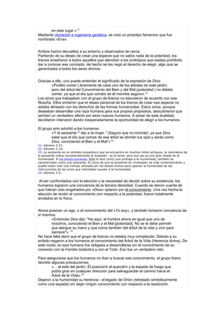 en este Iugar.» 21
Mediante clonación e ingeniería genética, se creó un prototipo femenino que fue
nombrado «Eva».


Ambos fueron devueltos a su entorno y observados de cerca.
Partiendo de su deseo de crear una especie que no sabía nada de la polaridad, los
liranos enseñaron a todos aquellos que atendían a los prototipos que estaba prohibido
dar a conocer ese concepto; de hecho se les negó el derecho de elegir, algo que se
garantizaba a todos los seres divinos.


Gracias a ello, uno puede entender el significado de la expresión de Dios:
          «Podéis comer Libremente de cada uno de los árboles de este jardín;
          pero del árbol del Conocimiento del Bien y del Mal (polaridad ) no debéis
          comer, ya que el día que comáis de él moriréis seguro».22
Los sirios que trabajaban con el grupo de liranos no estuvieron de acuerdo con esa
filosofía. Ellos sintieron que el deseo personal de los liranos de crear esa especie no
estaba alineado con los derechos de las formas humanoides. Estos sirios, aunque
deseaban desarrollar una raza humana para sus propios propósitos, descubrieron que
sentían un verdadero afecto por esos nuevos humanos. A pesar de esta dualidad,
decidieron intervenir dando inesperadamente la oportunidad de elegir a los humanos.

El grupo sirio advirtió a los humanos:
        «Y la serpiente 23 dijo a la mujer. "¡Seguro que no morirás!, ya que Dios
        sabe que el día que comas de ese árbol se abrirán tus ojos y serás como
        Dios, conociendo el Bien y el Mal"» 24
21. Génesis 2:21.
22. Génesis 2:16.
23. La serpiente es un símbolo arquetípico que se encuentra en muchos mitos antiguos, la naturaleza de
la serpiente indica consistentemente la dualidad - se la teme, pero aun así es una gran aliada de la
humanidad. El los textos sumerios, Enki el dios (sirio) que protege a la humanidad, también es
caracterizado como una serpiente. El juicio de que la serpiente es «malvada» es más contemporáneo y
puede haber sido una trampa utilizada por los dioses liranos para apartar la humanidad de las
instrucciones de los sirios que intentaban ayudar a la humanidad.
24. Génesis 3:4.


 Al ser confrontados con la elección y la necesidad de decidir sobre su existencia, los
humanos lograron una conciencia de la tercera densidad. Cuando se dieron cuenta de
que habían sido engañados por «Dios» optaron por el conocimiento. Una vez hecha la
elección de recibir el conocimiento con respecto a la polaridad, fueron totalmente
anclados en lo físico.


Ahora poseían un ego, o el conocimiento del «Yo soy», y también tomaron conciencia de
sí mismos.
       «Entonces Dios dijo: "He aquí, el hombre ahora es igual que uno de
       nosotros, conociendo el Bien y el Mal [polaridad]. No se le debe permitir
       que alargue su mano y que coma también del árbol de la vida y vivir para
       siempre"». 25
No hace falta decir que el grupo de liranos no estaba muy complacido. Debido a su
enfado negaron a los humanos el conocimiento del Árbol de la Vida (Herencia divina). De
este modo, la raza humana fue obligada a desarrollarse sin el conocimiento de su
conexión con la Familia Galáctica y con el Todo. Eso fue un verdadero reto.

Para asegurarse que los humanos no iban a buscar ese conocimiento, el grupo lirano
decretó algunas precauciones:
        «... al este del jardín, Él posicionó al querubín y la espada de fuego que
        podía girar en cualquier dirección para salvaguardar el camino hacia el
        Árbol de la Vida».26
Dejaron a la humanidad su herencia - el legado de Orión (retratado simbólicamente
como una espada) sin dejar ningún conocimiento con respecto a la resolución.
 