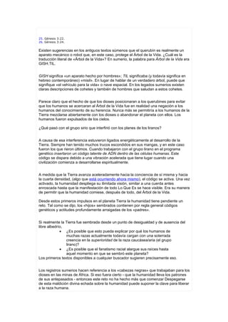 25. Génesis 3:22.
26. Génesis 3:24.


Existen sugerencias en los antiguos textos súmenos que el querubín es realmente un
aparato mecánico o robot que, en este caso, protege el Árbol de la Vida. ¿Cuál es la
traducción literal de «Árbol de la Vida»? En sumerio, la palabra para Árbol de la Vida era
GISH.TIL.


GISH significa «un aparato hecho por hombres»; TIL significaba (y todavía significa en
hebreo contemporáneo) «misil». En lugar de hablar de un verdadero árbol, puede que
signifique «el vehículo para la vida» o nave espacial. En los legados sumerios existen
claras descripciones de cohetes y también de hombres que saludan a estos cohetes.


Parece claro que el hecho de que los dioses posicionaran a los querubines para evitar
que los humanos se acercaran al Árbol de la Vida fue en realidad una negación a los
humanos del conocimiento de su herencia. Nunca más se permitiría a los humanos de la
Tierra mezclarse abiertamente con los dioses o abandonar el planeta con ellos. Los
humanos fueron expulsados de los cielos.

¿Qué pasó con el grupo sirio que interfirió con los planes de los liranos?


A causa de esa interferencia estuvieron ligados energéticamente al desarrollo de la
Tierra. Siempre han tenido muchos trucos escondidos en sus mangas, y en este caso
fueron los que rieron últimos. Cuando trabajaron con el grupo lirano en el programa
genético insertaron un código latente de ADN dentro de las células humanas. Este
código se dispara debido a una vibración acelerada que tiene lugar cuando una
civilización comienza a desarrollarse espiritualmente.


A medida que la Tierra avanza aceleradamente hacia la conciencia de sí misma y hacia
la cuarta densidad, (algo que está ocurriendo ahora mismo), el código se activa. Una vez
activado, la humanidad despliega su ilimitada visión, similar a una cuerda antes
enroscada hasta que la manifestación de todo Lo Que Es se hace visible. Era su manera
de permitir que la humanidad comiese, después de todo, del Árbol de la Vida.

Desde estos primeros impulsos en el planeta Tierra la humanidad tiene pendiente un
reto. Tal como se dijo, los «hijos» sembrados contienen por regla general códigos
genéticos y actitudes profundamente arraigadas de los «padres».


Si realmente la Tierra fue sembrada desde un punto de desigualdad y de ausencia del
libre albedrío,
             • ¿Es posible que esto pueda explicar por qué los humanos de
                muchas razas actualmente todavía cargan con una soterrada
                creencia en la superioridad de la raza caucásea/aria (el grupo
                lirano)?
             • ¿Es posible que el fanatismo racial alargue sus raíces hasta
                aquel momento en que se sembró este planeta?
Los primeros textos disponibles a cualquier buscador sugieren precisamente eso.


Los registros sumerios hacen referencia a los «cabezas negras» que trabajaban para los
dioses en las minas de África. Si eso fuera cierto - que la humanidad lleva los patrones
de sus antepasados - entonces este reto no ha hecho más que comenzar Despegarse
de esta maldición divina echada sobre la humanidad puede suponer la clave para liberar
a la raza humana.
 