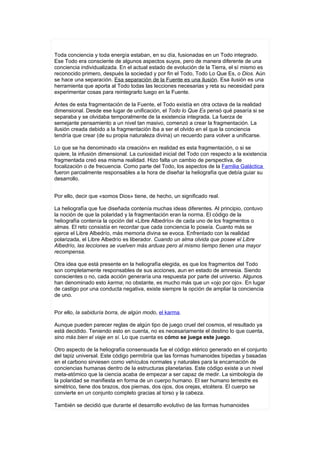 Toda conciencia y toda energía estaban, en su día, fusionadas en un Todo integrado.
Ese Todo era consciente de algunos aspectos suyos, pero de manera diferente de una
conciencia individualizada. En el actual estado de evolución de la Tierra, el sí mismo es
reconocido primero, después la sociedad y por fin el Todo, Todo Lo Que Es, o Dios. Aún
se hace una separación. Esa separación de la Fuente es una ilusión. Esa ilusión es una
herramienta que aporta al Todo todas las lecciones necesarias y reta su necesidad para
experimentar cosas para reintegrarlo luego en la Fuente.

Antes de esta fragmentación de la Fuente, el Todo existía en otra octava de la realidad
dimensional. Desde ese lugar de unificación, el Todo lo Que Es pensó qué pasaría si se
separaba y se olvidaba temporalmente de la existencia integrada. La fuerza de
semejante pensamiento a un nivel tan masivo, comenzó a crear la fragmentación. La
ilusión creada debido a la fragmentación iba a ser el olvido en el que la conciencia
tendría que crear (de su propia naturaleza divina) un recuerdo para volver a unificarse.

Lo que se ha denominado «la creación» en realidad es esta fragmentación, o si se
quiere, la infusión dimensional. La curiosidad inicial del Todo con respecto a la existencia
fragmentada creó esa misma realidad. Hizo falta un cambio de perspectiva, de
focalización o de frecuencia. Como parte del Todo, los aspectos de la Familia Galáctica
fueron parcialmente responsables a la hora de diseñar la heliografía que debía guiar su
desarrollo.


Por ello, decir que «somos Dios» tiene, de hecho, un significado real.

La heliografía que fue diseñada contenía muchas ideas diferentes. Al principio, contuvo
la noción de que la polaridad y la fragmentación eran la norma. El código de la
heliografía contenía la opción del «Libre Albedrío» de cada uno de los fragmentos o
almas. El reto consistía en recordar que cada conciencia lo poseía. Cuanto más se
ejerce el Libre Albedrío, más memoria divina se evoca. Enfrentado con la realidad
polarizada, el Libre Albedrío es liberador. Cuando un alma olvida que posee el Libre
Albedrío, las lecciones se vuelven más arduas pero al mismo tiempo tienen una mayor
recompensa.

Otra idea que está presente en la heliografía elegida, es que los fragmentos del Todo
son completamente responsables de sus acciones, aun en estado de amnesia. Siendo
conscientes o no, cada acción generaría una respuesta por parte del universo. Algunos
han denominado esto karma; no obstante, es mucho más que un «ojo por ojo». En lugar
de castigo por una conducta negativa, existe siempre la opción de ampliar la conciencia
de uno.


Por ello, la sabiduría borra, de algún modo, el karma.

Aunque pueden parecer reglas de algún tipo de juego cruel del cosmos, el resultado ya
está decidido. Teniendo esto en cuenta, no es necesariamente el destino lo que cuenta,
sino más bien el viaje en sí. Lo que cuenta es cómo se juega este juego.

Otro aspecto de la heliografía consensuada fue el código etérico generado en el conjunto
del tapiz universal. Este código permitiría que las formas humanoides bípedas y basadas
en el carbono sirviesen como vehículos normales y naturales para la encarnación de
conciencias humanas dentro de la estructuras planetarias. Este código existe a un nivel
meta-atómico que la ciencia acaba de empezar a ser capaz de medir. La simbología de
la polaridad se manifiesta en forma de un cuerpo humano. El ser humano terrestre es
simétrico, tiene dos brazos, dos piernas, dos ojos, dos orejas, etcétera. El cuerpo se
convierte en un conjunto completo gracias al torso y la cabeza.

También se decidió que durante el desarrollo evolutivo de las formas humanoides
 