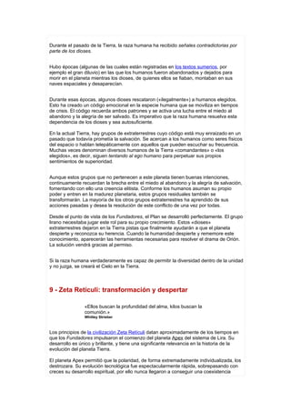 Durante el pasado de la Tierra, la raza humana ha recibido señales contradictorias por
parte de los dioses.


Hubo épocas (algunas de las cuales están registradas en los textos sumerios, por
ejemplo el gran diluvio) en las que los humanos fueron abandonados y dejados para
morir en el planeta mientras los dioses, de quienes ellos se fiaban, montaban en sus
naves espaciales y desaparecían.


Durante esas épocas, algunos dioses rescataron («ilegalmente») a humanos elegidos.
Esto ha creado un código emocional en la especie humana que se moviliza en tiempos
de crisis. El código recuerda ambos patrones y se activa una lucha entre el miedo al
abandono y la alegría de ser salvado. Es imperativo que la raza humana resuelva esta
dependencia de los dioses y sea autosuficiente.

En la actual Tierra, hay grupos de extraterrestres cuyo código está muy enraizado en un
pasado que todavía prometía la salvación. Se acercan a los humanos como seres físicos
del espacio o hablan telepáticamente con aquellos que pueden escuchar su frecuencia.
Muchas veces denominan diversos humanos de la Tierra «comandantes» o «los
elegidos», es decir, siguen tentando al ego humano para perpetuar sus propios
sentimientos de superioridad.


Aunque estos grupos que no pertenecen a este planeta tienen buenas intenciones,
continuamente recuerdan la brecha entre el miedo al abandono y la alegría de salvación,
fomentando con ello una creencia elitista. Conforme los humanos asuman su propio
poder y entren en la madurez planetaria, estos grupos residuales también se
transformarán. La mayoría de los otros grupos extraterrestres ha aprendido de sus
acciones pasadas y desea la resolución de este conflicto de una vez por todas.

Desde el punto de vista de los Fundadores, el Plan se desarrolló perfectamente. El grupo
lirano necesitaba jugar este rol para su propio crecimiento. Estos «dioses»
extraterrestres dejaron en la Tierra pistas que finalmente ayudarán a que el planeta
despierte y reconozca su herencia. Cuando la humanidad despierte y rememore este
conocimiento, aparecerán las herramientas necesarias para resolver el drama de Orión.
La solución vendrá gracias al permiso.


Si la raza humana verdaderamente es capaz de permitir la diversidad dentro de la unidad
y no juzga, se creará el Cielo en la Tierra.



9 - Zeta Retículi: transformación y despertar

                «Ellos buscan la profundidad del alma, kilos buscan la
                comunión.»
                Whitley Strieber



Los principios de la civilización Zeta Retículi datan aproximadamente de los tiempos en
que los Fundadores impulsaron el comienzo del planeta Apex del sistema de Lira. Su
desarrollo es único y brillante, y tiene una significante relevancia en la historia de la
evolución del planeta Tierra.

El planeta Apex permitió que la polaridad, de forma extremadamente individualizada, los
destrozara. Su evolución tecnológica fue espectacularmente rápida, sobrepasando con
creces su desarrollo espiritual, por ello nunca llegaron a conseguir una coexistencia
 