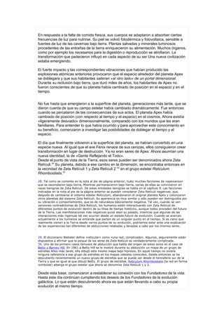 En respuesta a la falta de comida fresca, sus cuerpos se adaptaron a absorber ciertas
frecuencias de luz para nutrirse. Su piel se volvió fotodérmica y fotovoltaica, sensible a
fuentes de luz de las cavernas bajo tierra. Plantas salvadas y minerales luminosos
procedentes de las entrañas de la tierra enriquecieron su alimentación. Muchos órganos,
como por ejemplo los necesarios para la digestión o reproducción se atrofiaron. La
transformación que padecieron influyó en cada aspecto de su ser Una nueva civilización
estaba emergiendo.

El fuerte impacto y las correspondientes vibraciones que habían producido las
explosiones atómicas anteriores provocaron que el espacio alrededor del planeta Apex
se doblegara y que sus habitantes salieran «al otro lado» de un portal dimensional.
Durante su reclusión bajo tierra, que duró miles de años, los habitantes de Apex no
fueron conscientes de que su planeta había cambiado de posición en el espacio y en el
tiempo.


No fue hasta que emergieron a la superficie del planeta, generaciones más larde, que se
dieron cuenta de que su campo estelar había cambiado dramáticamente. Fue entonces
cuando se percataron de las consecuencias de sus actos. El planeta Apex había
cambiado de posición (con respecto al tiempo y el espacio) en el cosmos. Ahora existía
«ligeramente desviado» dimensionalmente, comparado con los mundos que les eran
familiares. Para entender lo que había ocurrido y para aprovechar este conocimiento en
su beneficio, comenzaron a investigar las posibilidades de doblegar el tiempo y el
espacio.

El día que finalmente volvieron a la superficie del planeta, se habían convertido en una
especie nueva. Al igual que el ave Fénix renace de sus cenizas, ellos consiguieron crear
transformación en lugar de destrucción. Ya no eran seres de Ápex. Ahora asumían una
nueva identidad, la de «Gente Reflejando el Todo».
Desde el punto de vista de la Tierra, esos seres pueden ser denominados ahora Zeta
Retículi.28 Su planeta, debido a ese cambio en la dimensión, se encontraba entonces en
la vecindad de Zeta Retículi 1 y Zeta Retículi 2 29 en el grupo estelar Reticulum
Rhomboidialis.30

28. Tal como se comenta en la nota al pie de página anterior, hubo muchas facciones de «apexianos»
que se escondieron bajo tierra, Mientras permanecieron bajo tierra, varias de ellas se convinieron en
razas benignas de Zeta Retículi. De estas entidades benignas se habla en el capítulo 9. Las facciones
indicadas en la nota al pie de la página anterior se pueden considerar Zeta Retículi negativas, que,
después de cambiarse al sistema estelar Reticulum, abandonaron el original planeta Ápex y colonizaron
otros planetas del sistema Zeta Retículi. Su apariencia es muy similar y sólo pueden ser distinguidos por
su vibración o comportamiento, que es de naturaleza básicamente negativa. Tal vez, cuando se ven
versiones contradictorias de Zeta Retículi, los humanos estén interactuando con Zeta Retículi de
diferentes puntos de evolución dentro de su línea de tiempo histórico, aunque todos proceden del futuro
de la Tierra. Las manifestaciones más negativas quizá sean su pasado, mientras que algunas de las
interacciones más ingenuas tal vez ocurran desde un estado futuro de evolución. Cuando se acercan
actualmente a los humanos se entiende que parten de un singular punto en el tiempo. Si es cieno que
realmente vienen a la Tierra desde varios puntos de su evolución, podríamos estar ante una explicación
de las experiencias tan diferentes de abducciones relatadas y llevadas a cabo por los mismos seres.



29. El diccionario Webster define «reticular» como «una red; complicado». Algunos, seguramente están
dispuestos a afirmar que la psique de los seres de Zeta Retículi es verdaderamente complicada.
30. Uno de los primero casos famosos de abducción que habla del origen de estos seres es el caso de
Betty y Barney Hill. En 1961 a Betty Hill se le mostró durante su abducción un mapa de un grupo de
estrellas Años más tarde, ella dibujó este mismo mapa bajo hipnosis. En aquel tiempo no existía
ninguna referencia a ese grupo de estrellas en los mapas celestes conocidos. Desde entonces se ha
descubierto recientemente un nuevo grupo de estrellas que se puede ver desde el hemisferio sur de la
Tierra y que es igual al que dibujó Betty. El grupo de estrellas, Reticulum Rhomboidialis (la red en forma
romboide) alberga el grupo estelar que ahora se denomina Zeta Retículi 1 y 2.


Desde esta base, comenzaron a restablecer su conexión con los Fundadores de la vida.
Hasta este día continúan cumpliendo los deseos de los Fundadores de la evolución
galáctica. Lo que están descubriendo ahora es que están llevando a cabo su propia
evolución al mismo tiempo.
 