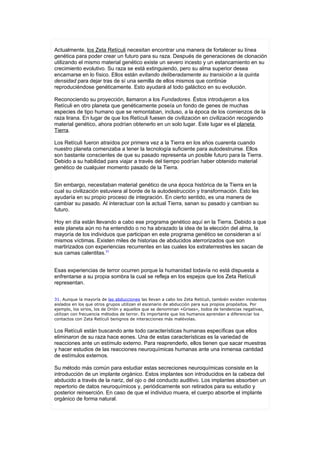Actualmente, los Zeta Retículi necesitan encontrar una manera de fortalecer su línea
genética para poder crear un futuro para su raza. Después de generaciones de clonación
utilizando el mismo material genético existe un severo incesto y un estancamiento en su
crecimiento evolutivo. Su raza se está extinguiendo, pero su alma superior desea
encarnarse en lo físico. Ellos están evitando deliberadamente su transición a la quinta
densidad para dejar tras de sí una semilla de ellos mismos que continúe
reproduciéndose genéticamente. Esto ayudará al todo galáctico en su evolución.

Reconociendo su proyección, llamaron a los Fundadores. Éstos introdujeron a los
Retículi en otro planeta que genéticamente poseía un fondo de genes de muchas
especies de tipo humano que se remontaban, incluso, a la época de los comienzos de la
raza lirana. En lugar de que los Retículi fuesen de civilización en civilización recogiendo
material genético, ahora podrían obtenerlo en un solo lugar. Este lugar es el planeta
Tierra.

Los Retículi fueron atraídos por primera vez a la Tierra en los años cuarenta cuando
nuestro planeta comenzaba a tener la tecnología suficiente para autodestruirse. Ellos
son bastante conscientes de que su pasado representa un posible futuro para la Tierra.
Debido a su habilidad para viajar a través del tiempo podrían haber obtenido material
genético de cualquier momento pasado de la Tierra.


Sin embargo, necesitaban material genético de una época histórica de la Tierra en la
cual su civilización estuviera al borde de la autodestrucción y transformación. Esto les
ayudaría en su propio proceso de integración. En cierto sentido, es una manera de
cambiar su pasado. Al interactuar con la actual Tierra, sanan su pasado y cambian su
futuro.

Hoy en día están llevando a cabo ese programa genético aquí en la Tierra. Debido a que
este planeta aún no ha entendido o no ha abrazado la idea de la elección del alma, la
mayoría de los individuos que participan en este programa genético se consideran a sí
mismos víctimas. Existen miles de historias de abducidos aterrorizados que son
martirizados con experiencias recurrentes en las cuales los extraterrestres les sacan de
sus camas calentitas.31


Esas experiencias de terror ocurren porque la humanidad todavía no está dispuesta a
enfrentarse a su propia sombra la cual se refleja en los espejos que los Zeta Retículi
representan.


31. Aunque la mayoría de las abducciones las llevan a cabo los Zeta Retículi, también existen incidentes
aislados en los que otros grupos utilizan el escenario de abducción para sus propios propósitos. Por
ejemplo, los sirios, los de Orión y aquellos que se denominan «Grises», todos de tendencias negativas,
utilizan con frecuencia métodos de terror. Es importante que los humanos aprendan a diferenciar los
contactos con Zeta Retículi benignos de interacciones más malévolas.


Los Retículi están buscando ante todo características humanas específicas que ellos
eliminaron de su raza hace eones. Una de estas características es la variedad de
reacciones ante un estímulo externo. Para reaprenderlo, ellos tienen que sacar muestras
y hacer estudios de las reacciones neuroquímicas humanas ante una inmensa cantidad
de estímulos externos.

Su método más común para estudiar estas secreciones neuroquímicas consiste en la
introducción de un implante orgánico. Estos implantes son introducidos en la cabeza del
abducido a través de la nariz, del ojo o del conducto auditivo. Los implantes absorben un
repertorio de datos neuroquímicos y, periódicamente son retirados para su estudio y
posterior reinserción. En caso de que el individuo muera, el cuerpo absorbe el implante
orgánico de forma natural.
 