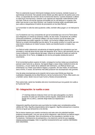 Pero no solamente buscan información biológica de los humanos, también buscan un
aprendizaje emocional. Han pasado eones desde que ellos ejercían de padres para unos
niños. La capacidad de nutrición de los humanos les fascina. Cuando empiecen a alterar
su estructura neuroquímica, volverán a ser capaces de responder maternalmente ante
sus hijos. Ésta es una de las razones principales por la cual abducen a mujeres y les
piden que acunen a sus hijos híbridos, Las mujeres humanas están ayudándoles para
que vuelva a despertarse el instinto de procreación en los Zeta Retículi.

La humanidad no sólo les está ayudando a ellos, también ellos juegan un rol vital para la
Tierra.


Los Fundadores son muy conscientes de que la humanidad que vive en la Tierra tiene
que integrarse a sí misma en diversos niveles, de otro modo, el escenario de conflicto
continuará existiendo. Los Retículi reflejan a la raza humana una de las ideas más
fundamentales que están negando: la unidad. Los humanos reflejan para los Zeta
Retículi su propia individualidad que les aterra. Si se puede construir un puente que una
esta brecha creada por el miedo humano, habrá una transformación a niveles muy
profundos.

Los Retículi están obteniendo actualmente el material genético de voluntarios que han
acordado a nivel del alma formar parte del despertar de la Tierra y del nacimiento de una
nueva civilización. A estas alturas del juego, todavía se necesita el miedo por parte de
los abducidos. En la Tierra, el miedo es uno de los principales obstáculos para el
crecimiento.


Si la humanidad pudiera superar el miedo, conseguiría muchas metas que actualmente
parecen estar fuera de su alcance. Se logrará llegar a esas metas mediante la toma de
conciencia, y no por medio de la validación del victimismo. Los Retículi tienen que
enfrentarse a su miedo (que todavía niegan) y superarlo. Sin ese miedo, el crecimiento
sería mínimo. A veces, las barreras más altas producen las recompensas más grandes.

Una de estas recompensas es la creación de la nueva raza híbrida que tiene las
cualidades integradas de los Zeta Retículi y de los humanos de la Tierra. Ellos serán uno
y también varios. Serán ricos en buen humor y fluidos emocionalmente.


Pero sobre todo, serán los heraldos del amor incondicional que nos guiarán de vuelta a
la Fuente del Todo.


10 - Integración: la vuelta a casa

        «Y mientras todas la criaturas miran con los ojos subyugados a su tierra
        ancestral, Él pide que el hombre camine erguido, observando el cielo de
        donde vino su alma, y adonde dirige todas sus esperanzas.»
        OVIDIO



Integración significa el permiso para que todos los niveles sean considerados partes
válidas del Todo. Significa desprenderse de la negación. Significa abrazarnos a nosotros
mismos al igual que abrazamos a los demás.

De la misma manera que nuestra conciencia creó este reino de polaridad también
podemos transformarlo. Una vez que se dé la integración, este dominio se definirá según
parámetros muy diferentes. Nos convertiremos en los arquetipos y también en los
Fundadores. Cambiaremos de perspectiva y nos daremos cuenta de que nosotros
mismos somos el Creador. Esto no significa necesariamente que nuestras identidades
sean absorbidas.
 