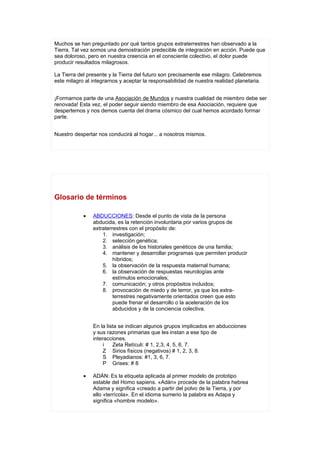 Muchos se han preguntado por qué tantos grupos extraterrestres han observado a la
Tierra. Tal vez somos una demostración predecible de integración en acción. Puede que
sea doloroso, pero en nuestra creencia en el consciente colectivo, el dolor puede
producir resultados milagrosos.

La Tierra del presente y la Tierra del futuro son precisamente ese milagro. Celebremos
este milagro al integrarnos y aceptar la responsabilidad de nuestra realidad planetaria.


¡Formarnos parte de una Asociación de Mundos y nuestra cualidad de miembro debe ser
renovada! Esta vez, el poder seguir siendo miembro de esa Asociación, requiere que
despertemos y nos demos cuenta del drama cósmico del cual hemos acordado formar
parte.


Nuestro despertar nos conducirá al hogar... a nosotros mismos.




Glosario de términos

            •   ABDUCCIONES: Desde el punto de vista de la persona
                abducida, es la retención involuntaria por varios grupos de
                extraterrestres con el propósito de:
                    1. investigación;
                    2. selección genética;
                    3. análisis de los historiales genéticos de una familia;
                    4. mantener y desarrollar programas que permiten producir
                         híbridos;
                    5. la observación de la respuesta maternal humana;
                    6. la observación de respuestas neurologías ante
                         estímulos emocionales;
                    7. comunicación; y otros propósitos incluidos;
                    8. provocación de miedo y de terror, ya que los extra-
                         terrestres negativamente orientados creen que esto
                         puede frenar el desarrollo o la aceleración de los
                         abducidos y de la conciencia colectiva.


                En la lista se indican algunos grupos implicados en abducciones
                y sus razones primarias que les instan a ese tipo de
                interacciones.
                     i   Zeta Retículi: # 1, 2,3, 4, 5, 6, 7.
                     Z Sirios físicos (negativos) # 1, 2, 3, 8.
                     S Pleyadianos: #1, 3, 6, 7.
                     P Grises: # 8

            •   ADÁN: Es la etiqueta aplicada al primer modelo de prototipo
                estable del Homo sapiens. «Adán» procede de la palabra hebrea
                Adama y significa «creado a partir del polvo de la Tierra, y por
                ello «terrícola». En el idioma sumerio la palabra es Adapa y
                significa «hombre modelo».
 