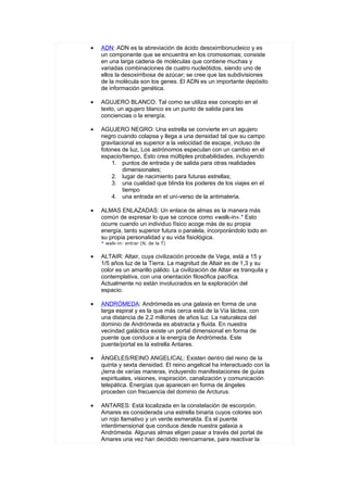 •   ADN: ADN es la abreviación de ácido desoxirribonucleico y es
    un componente que se encuentra en los cromosomas; consiste
    en una larga cadena de moléculas que contiene muchas y
    variadas combinaciones de cuatro nucleótidos, siendo uno de
    ellos la desoxirribosa de azúcar; se cree que las subdivisiones
    de la molécula son los genes. El ADN es un importante depósito
    de información genética.

•   AGUJERO BLANCO: Tal como se utiliza ese concepto en el
    texto, un agujero blanco es un punto de salida para las
    conciencias o la energía,

•   AGUJERO NEGRO: Una estrella se convierte en un agujero
    negro cuando colapsa y llega a una densidad tal que su campo
    gravitacional es superior a la velocidad de escape, incluso de
    fotones de luz, Los astrónomos especulan con un cambio en el
    espacio/tiempo, Esto crea múltiples probabilidades, incluyendo
        1. puntos de entrada y de salida para otras realidades
            dimensionales;
        2. lugar de nacimiento para futuras estrellas;
        3. una cualidad que blinda los poderes de los viajes en el
            tiempo
        4. una entrada en el uní-verso de la antimateria.

•   ALMAS ENLAZADAS: Un enlace de almas es la manera más
    común de expresar lo que se conoce como «walk-in».* Esto
    ocurre cuando un individuo físico acoge más de su propia
    energía, tanto superior futura o paralela, incorporándolo todo en
    su propia personalidad y su vida fisiológica.
    * walk-in: entrar (N. de la T)


•   ALTAIR: Altair, cuya civilización procede de Vega, está a 15 y
    1/5 años luz de la Tierra. La magnitud de Altair es de 1,3 y su
    color es un amarillo pálido. La civilización de Altair es tranquila y
    contemplativa, con una orientación filosófica pacífica.
    Actualmente no están involucrados en la exploración del
    espacio.

•   ANDRÓMEDA: Andrómeda es una galaxia en forma de una
    larga espiral y es la que más cerca está de la Vía láctea, con
    una distancia de 2,2 millones de años luz. La naturaleza del
    dominio de Andrómeda es abstracta y fluida. En nuestra
    vecindad galáctica existe un portal dimensional en forma de
    puente que conduce a la energía de Andrómeda. Este
    puente/portal es la estrella Antares.

•   ÁNGELES/REINO ANGELICAL: Existen dentro del reino de la
    quinta y sexta densidad. El reino angelical ha interactuado con la
    ¡Ierra de varías maneras, incluyendo manifestaciones de guías
    espirituales, visiones, inspiración, canalización y comunicación
    telepática. Energías que aparecen en forma de ángeles
    proceden con frecuencia del dominio de Arcturus.

•   ANTARES: Está localizada en la constelación de escorpión.
    Amares es considerada una estrella binaria cuyos colores son
    un rojo llamativo y un verde esmeralda. Es el puente
    interdimensional que conduce desde nuestra galaxia a
    Andrómeda. Algunas almas eligen pasar a través del portal de
    Amares una vez han decidido reencarnarse, para reactivar la
 