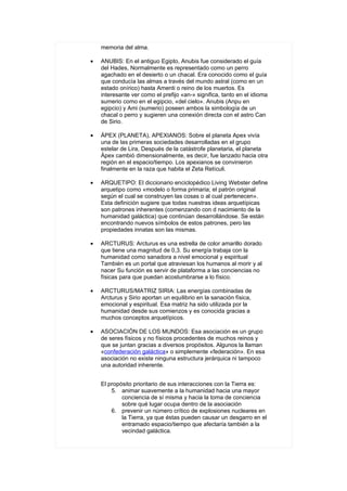 memoria del alma.

•   ANUBIS: En el antiguo Egipto, Anubis fue considerado el guía
    del Hades, Normalmente es representado como un perro
    agachado en el desierto o un chacal. Era conocido como el guía
    que conducía las almas a través del mundo astral (como en un
    estado onírico) hasta Amenti o reino de los muertos. Es
    interesante ver como el prefijo «an-» significa, tanto en el idioma
    sumerio como en el egipcio, «del cielo». Anubis (Anpu en
    egipcio) y Ami (sumerio) poseen ambos la simbología de un
    chacal o perro y sugieren una conexión directa con el astro Can
    de Sirio.

•   ÁPEX (PLANETA), APEXIANOS: Sobre el planeta Apex vivía
    una de las primeras sociedades desarrolladas en el grupo
    estelar de Lira, Después de la catástrofe planetaria, el planeta
    Ápex cambió dimensionalmente, es decir, fue lanzado hacia otra
    región en el espacio/tiempo. Los apexianos se convinieron
    finalmente en la raza que habita el Zeta Retículi.

•   ARQUETIPO: El diccionario enciclopédico Living Webster define
    arquetipo como «modelo o forma primaria; el patrón original
    según el cual se construyen las cosas o al cual pertenecen».
    Esta definición sugiere que todas nuestras ideas arquetípicas
    son patrones inherentes (comenzando con d nacimiento de la
    humanidad galáctica) que continúan desarrollándose. Se están
    encontrando nuevos símbolos de estos patrones, pero las
    propiedades innatas son las mismas.

•   ARCTURUS: Arcturus es una estrella de color amarillo dorado
    que tiene una magnitud de 0,3. Su energía trabaja con la
    humanidad como sanadora a nivel emocional y espiritual
    También es un portal que atraviesan los humanos al morir y al
    nacer Su función es servir de plataforma a las conciencias no
    físicas para que puedan acostumbrarse a lo físico.

•   ARCTURUS/MATRIZ SIRIA: Las energías combinadas de
    Arcturus y Sirio aportan un equilibrio en la sanación física,
    emocional y espiritual. Esa matriz ha sido utilizada por la
    humanidad desde sus comienzos y es conocida gracias a
    muchos conceptos arquetípicos.

•   ASOCIACIÓN DE LOS MUNDOS: Esa asociación es un grupo
    de seres físicos y no físicos procedentes de muchos reinos y
    que se juntan gracias a diversos propósitos. Algunos la llaman
    «confederación galáctica» o simplemente «federación». En esa
    asociación no existe ninguna estructura jerárquica ni tampoco
    una autoridad inherente.


    El propósito prioritario de sus interacciones con la Tierra es:
        5. animar suavemente a la humanidad hacia una mayor
            conciencia de sí misma y hacia la toma de conciencia
            sobre qué lugar ocupa dentro de la asociación
        6. prevenir un número crítico de explosiones nucleares en
            la Tierra, ya que éstas pueden causar un desgarro en el
            entramado espacio/tiempo que afectaría también a la
            vecindad galáctica.
 