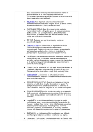Esta asociación no tiene ninguna intención ahora mismo de
    evacuar a nadie de la Tierra bajo ninguna condición.
    Comprenden la absoluta necesidad que tiene la raza humana de
    asumir su propia responsabilidad.

•   ATLANTIS: Fue el período cultural de la combinación
    extraterrestres/humanos antes del gran diluvio. El diluvio ocurrió
    aproximadamente 11.000 años antes de Cristo.

•   AUSTRALOPITECUS: Este término denomina cualquier
    humanoide entre los extinguidos genes de los australopitecos
    pertenecientes a la época pleistocena. El australopiteco
    evolucionado, que existió hace dos millones de años, es el
    primer ser considerado humanoide.

•   BÍPEDO: Cualquier ser que tiene dos pies puede ser
    considerado bípedo.

•   CANALIZACIÓN: La canalización es el proceso de recibir
    comunicación de un número infinito de realidades
    dimensionales. Estas comunicaciones pueden ser expresadas
    vía la escritura, verbalmente, a través de obras de arte,
    composiciones musicales o cualquier expresión creativa

•   CETÁCEOS: Los cetáceos son animales mamíferos marinos del
    tipo «cetáceo» que incluye a las ballenas, delfines y otros
    animales marinos- Los cetáceos poseen una conciencia similar a
    la de los humanos y son considerados por los extraterrestres
    como «humanos de agua».

•   COMPLEJO DE MEMORIA SOCIAL: Este término se refiere a la
    conciencia colectiva o a una identidad de matriz de grupo no
    física y que se ha desarrollado a partir de la sociedad física.

•   CONCIENCIA: La conciencia es la fuerza subyacente
    unificadora de toda creación. Existe en infinitas manifestaciones
    y hace difícil su definición.

•   CONCIENCIA COLECTIVA: Cuando se habla de conciencia
    colectiva se habla de la singular identidad de un grupo. Por
    ejemplo, la conciencia colectiva de la Tierra se compone de
    cada conciencia individual integrada en una unidad homogénea.

•   CONCIENCIA CRÍSTICA: La conciencia crística es un aspecto
    de la conciencia colectiva que se reconoce a sí misma como un
    ser propio. Esto puede ser equiparado a la vibración de la sexta
    densidad.

•   CROMAÑÓN: Los cromañones fueron un grupo de seres
    prehistóricos, altos y erguidos que utilizaban herramientas de
    huesos y piedras. Hace treinta y cinco mil años esta nueva raza
    de seres (identificados con el Homo Sapiens u «hombre
    pensante») apareció aparentemente de la nada y coexistió
    durante una época con la moribunda raza de los neandertales.

•   CLONAR: Es un modo asexual de reproducción que utiliza la
    semilla original o bancos genéticos para lograr una réplica.

•   CALAVERA DE CRISTAL: Encontrada en el sur de México, está
 