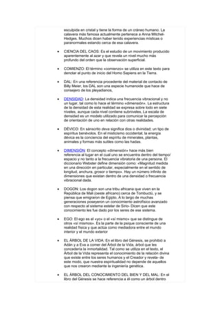 esculpida en cristal y tiene la forma de un cráneo humano. La
    calavera más famosa actualmente pertenece a Anna Mitchel-
    Hedges. Muchos dicen haber tenido experiencias místicas o
    paranormales estando cerca de esa calavera.

•   CIENCIA DEL CAOS: Es el estudio de un movimiento producido
    aparentemente al azar y que revela un nivel mucho más
    profundo del orden que la observación superficial.

•   COMIENZO: El término «comienzo» se utiliza en este texto para
    denotar el punto de inicio del Homo Sapiens en la Tierra.

•   DAL: En una referencia procedente del material de contacto de
    Billy Meier, los DAL son una especie humanoide que hace de
    consejero de los pleyadianos,

•   DENSIDAD: La densidad indica una frecuencia vibracional y no
    un lugar, tal como lo hace el término «dimensión». La estructura
    de la densidad de esta realidad se expresa sobre todo en siete
    niveles, aunque cada nivel contiene subniveles, La escala de
    densidad es un modelo utilizado para comunicar la percepción
    de orientación de uno en relación con otras realidades.

•   DÉVICO: En sánscrito deva significa dios o divinidad; un tipo de
    espíritus benévolos. En el misticismo occidental, la energía
    dévica es la conciencia del espíritu de minerales, plantas,
    animales y formas más sutiles como las hadas.

•   DIMENSIÓN: El concepto «dimensión» hace más bien
    referencia al lugar en el cual uno se encuentra dentro del tiempo/
    espacio y no tanto a la frecuencia vibratoria de una persona. El
    diccionario Webster define dimensión como: «Magnitud medida
    en una dirección en particular, especialmente en el sentido de
    longitud, anchura, grosor o tiempo». Hay un número infinito de
    dimensiones que existan dentro de una densidad o frecuencia
    vibracional dada.

•   DOGON: Los dogon son una tribu africana que viven en la
    República de Mali (oeste africano) cerca de Tombuctú, y se
    piensa que emigraron de Egipto, A lo largo de muchas
    generaciones poseyeron un conocimiento astrofísico avanzado
    con respecto al sistema estelar de Sirio- Dicen que este
    conocimiento les fue dado por los seres de ese sistema.

•   EGO: El ego es el «yo» o el «sí mismo» que se distingue de
    otros «sí mismos». Es la parte de la psique consciente de una
    realidad física y que actúa como mediadora entre el mundo
    interior y el mundo exterior

•   EL ÁRBOL DE LA VIDA: En el libro del Génesis, se prohibió a
    Adán y a Eva a comer del Árbol de la Vida, árbol que les
    concedería la inmortalidad. Tal como se utiliza en el texto, el
    Árbol de la Vida representa el conocimiento de la relación divina
    que existe entre los seres humanos y el Creador y revela- de
    este modo, que nuestra espiritualidad no depende de aquellos
    que nos crearon mediante la ingeniería genética.

•   EL ÁRBOL DEL CONOCIMIENTO DEL BIEN Y DEL MAL: En el
    libro del Génesis se hace referencia a él como un árbol dentro
 