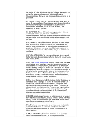 del Jardín de Edén de cuyos frutos Dios prohibió a Adán y a Eva
    comer Tal como se utiliza aquí en el texto, el Árbol del
    Conocimiento del Bien y del Mal simboliza el conocimiento de la
    polaridad.

•   EL GRUPO DE LOS SIRIOS: Tal como se utiliza en el texto, el
    grupo de los sirios hace referencia a un grupo de extraterrestres
    (no necesariamente procedentes de Sirio) que fueron los
    instrumentos necesarios para el inicio de la Tierra y del
    desarrollo de la raza humana.

•   EL SUPEREGO: Freud define el super-ego como un sistema
    dentro de la mente que, actuando consciente o
    inconscientemente, hace que modelos aprendidos de los padres,
    de la sociedad o morales, influyan en las decisiones y acciones
    del ego.

•   ENCARNAR: El acto de encarnación (tal como se suele utilizar
    este término) es el proceso durante el cual el alma elige un
    cuerpo como vehículo físico en una densidad separada como
    puede ser la tercera o cuarta densidad. La ilusión que crea es
    una pérdida de memoria de la identidad mayor de la conciencia
    individual

•   ENERGÍA DE PLASMA: Tal como se utiliza este término en el
    texto, la energía de plasma es una forma altamente condensada,
    casi líquida, de luz.

•   ENKI: En el idioma sumerio enki significa «Señor de la Tierra» y
    se considera como aquel que imparte el conocimiento sobre la
    civilización a los seres humanos, los babilonios le conocieron
    como Oannes y los egipcios le conocen como Ptah. Era el dios
    de la sabiduría y del conocimiento, y a lo largo de los tiempos su
    símbolo ha sido la serpiente. De acuerdo con textos sumerios,
    Enki fue quien ordenó a Noé construir el arca para salvar a la
    humanidad. Esto fue un desafío directo a las órdenes de Enlil,
    quien deseó la destrucción de la humanidad.

•   ENLIL: En el idioma sumerio Enlil significa «Señor del Aire» y se
    considera como aquel que es el amo de todas las tierras. Los
    sumerios le consideraban un ser supremo. Enki y Enlil eran
    hermanastros que compartían el mismo padre, y cada uno de
    ellos pretendió ser el primogénito. Pensar en ser el primogénito
    hizo que cada uno creyera ser una deidad gobernante. Hay
    quienes piensan que este conflicto fue la causa de muchas
    luchas posteriores entre los dioses,

•   ETÉRICO: Lo etérico pertenece a un entorno que no se basa en
    la realidad física, no obstante, todavía contiene formas. Muchas
    ideas y formas de pensamientos que flotan en el ámbito etérico
    pueden manifestarse en el mundo físico.

•   EVA: Eva fue el primer prototipo femenino creado mediante la
    donación o la división de genes del prototipo humanoide
    masculino, llamado Adán, Esto se refiere exclusivamente al
    Homo sapiens.

•   FAMILIA GALÁCTICA: La Familia Galáctica es un grupo de
    seres extra terrestres (físicos y no físicos) relacionados
 