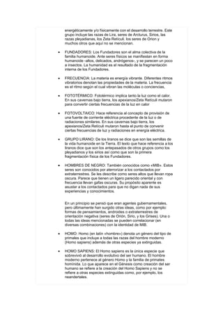 energéticamente y/o físicamente con el desarrollo terrestre. Este
    grupo incluye las razas de Lira, seres de Arcturus, Sirios, las
    razas pleyadianas, los Zeta Retículi. los seres de Orion y
    muchos otros que aquí no se mencionan.

•   FUNDADORES: Los Fundadores son el alma colectiva de la
    familia humanoide. Ante seres físicos se manifiestan en forma
    humanoide -altos, delicados, andrógenos-, y se parecen un poco
    a insectos. La humanidad es el resultado de la fragmentación
    interna de los Fundadores.

•   FRECUENCIA: La materia es energía vibrante. Diferentes ritmos
    vibratorios denotan las propiedades de la materia. La frecuencia
    es el ritmo según el cual vibran las moléculas o conciencias,

•   FOTOTÉRMICO: Fototérmico implica tanto la luz como el calor.
    En sus cavernas bajo tierra, los apexianos/Zeta Retículi mutaron
    para convertir ciertas frecuencias de la luz en calor

•   FOTOVOLTAICO: Hace referencia al concepto de provisión de
    una fuente de corriente eléctrica procedente de la luz o de
    radiaciones similares. En sus cavernas bajo tierra, los
    apexianos/Zeta Retículi mutaron hasta el punto de convenir
    ciertas frecuencias de luz y radiaciones en energía eléctrica.

•   GRUPO LIRANO: De los liranos se dice que son las semillas de
    la vida humanoide en la Tierra. El texto que hace referencia a los
    liranos dice que son los antepasados de otros grupos como los
    pleyadianos y los sirios así como que son la primera
    fragmentación física de los Fundadores.

•   HOMBRES DE NEGRO: También conocidos como «MIB». Estos
    seres son conocidos por aterrorizar a los contactados por
    extraterrestres. Se les describe como seres altos que llevan ropa
    oscura. Parece que tienen un ligero parecido oriental y con
    frecuencia llevan gafas oscuras. Su propósito aparente es
    asustar a los contactados para que no digan nada de sus
    experiencias y conocimientos.


    En un principio se pensó que eran agentes gubernamentales,
    pero últimamente han surgido otras ideas, como por ejemplo:
    formas de pensamientos, androides o extraterrestres de
    orientación negativa (seres de Orión, Sirio, y los Grises). Una o
    todas las ideas mencionadas se pueden correlacionar (en
    diversas combinaciones) con la identidad de MIB.

•   HOMO: Homo (en latín «hombre») denota un género del tipo de
    primales que incluye a todas las razas del hombre moderno
    (Homo sapiens) además de otras especies ya extinguidas.

•   HOMO SAPIENS: El Homo sapiens es la única especie que
    sobrevivió al desarrollo evolutivo del ser humano. El hombre
    moderno pertenece al género Homo y la familia de primates
    homínida. Lo que aparece en el Génesis como creación del ser
    humano se refiere a la creación del Homo Sapiens y no se
    refiere a otras especies extinguidas como, por ejemplo, los
    neandertales.
 