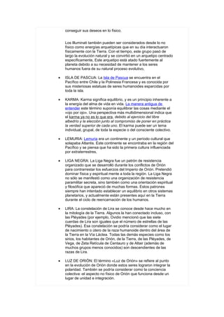 conseguir sus deseos en lo físico.


    Los Illuminati también pueden ser considerados desde lo no
    físico como energías arquetípicas que en su día interactuaron
    físicamente con la Tierra. Con el tiempo, este grupo pasó de
    largo la evolución natural y se convirtió en un arquetipo centrado
    específicamente, Este arquetipo está atado fuertemente al
    planeta debido a su necesidad de mantener a los seres
    humanos fuera de su natural proceso evolutivo,

•   ISLA DE PASCUA: La Isla de Pascua se encuentra en el
    Pacífico entre Chile y la Polinesia Francesa y es conocida por
    sus misteriosas estatuas de seres humanoides esparcidas por
    toda la isla.

•   KARMA: Karma significa equilibrio, y es un principio inherente a
    la energía del alma de vida en vida. La manera antigua de
    entender este término suponía equilibrar las cosas mediante el
    «ojo por ojo». Una perspectiva más multidimensional indica que
    el karma ya no es lo que era, debido al ejercicio del libre
    albedrío y la elección junto al compromiso de poner en práctica
    la verdad superior de cada uno. El karma puede ser un tema
    individual, grupal, de toda la especie o del consciente colectivo.

•   LEMURIA: Lemuria era un continente y un período cultural que
    solapaba Atlantis. Este continente se encontraba en la región del
    Pacífico y se piensa que ha sido la primera cultura influenciada
    por extraterrestres,

•   LIGA NEGRA: La Liga Negra fue un patrón de resistencia
    organizado que se desarrolló durante los conflictos de Orión
    para contrarrestar los esfuerzos del Imperio de Orión. Pretendió
    dominar física y espiritual mente a toda la región. La Liga Negra
    no sólo se manifestó como una organización de resistencia
    paramilitar secreta, sino también como una orientación espiritual
    y filosófica que apareció de muchas formas. Estos patrones
    siempre han intentado establecer un equilibrio en otros sistemas
    planetarios, y actualmente están presentes aquí en la Tierra
    durante el ciclo de reencarnación de los humanos.

•   LIRA: La constelación de Lira se conoce desde hace mucho en
    la mitología de la Tierra. Algunos la han conectado incluso, con
    las Pléyades (por ejemplo, Ovidio mencionó que las siete
    cuerdas de Lira son iguales que el número de estrellas de las
    Pléyades). Esa constelación se podría considerar como el lugar
    de nacimiento o útero de la raza humanoide dentro del área de
    la Tierra en la Vía Láctea. Todas las demás especies como los
    sirios, los habitantes de Orión, de la Tierra, de las Pléyades, de
    Vega, de Zeta Retícula de Centauro y de Altair (además de
    muchos grupos menos conocidos) son descendientes de las
    razas de Lira.

•   LUZ DE ORIÓN: El término «Luz de Orión» se refiere al punto
    en la evolución de Orión donde estos seres lograron integrar la
    polaridad. También se podría considerar como la conciencia
    colectiva -el aspecto no físico de Orión que funciona desde un
    lugar de unidad e integración.
 