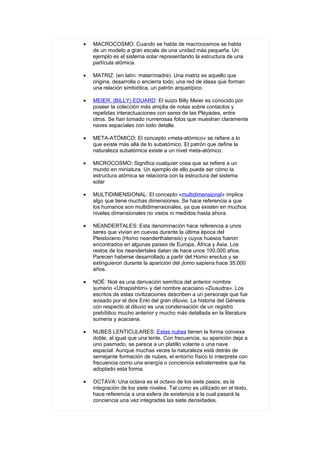 •   MACROCOSMO: Cuando se habla de macrocosmos se habla
    de un modelo a gran escala de una unidad más pequeña. Un
    ejemplo es el sistema solar representando la estructura de una
    partícula atómica.

•   MATRIZ: (en latín: mater/madre). Una matriz es aquello que
    origina, desarrolla o encierra todo; una red de ideas que forman
    una relación simbiótica, un patrón arquetípico.

•   MEIER, (BILLY) EDUARD: El suizo Billy Meier es conocido por
    poseer la colección más amplia de notas sobre contactos y
    repetidas interactuaciones con seres de las Pléyades, entre
    otros. Se han tomado numerosas fotos que muestran claramente
    naves espaciales con todo detalle.

•   META-ATÓMICO: El concepto «meta-atómico» se refiere a lo
    que existe más allá de lo subatómico. El patrón que define la
    naturaleza subatómica existe a un nivel meta-atómico.

•   MICROCOSMO: Significa cualquier cosa que se refiere a un
    mundo en miniatura. Un ejemplo de ello puede ser cómo la
    estructura atómica se relaciona con la estructura del sistema
    solar

•   MULTIDIMENSIONAL: El concepto «multidimensional» implica
    algo que tiene muchas dimensiones. Se hace referencia a que
    los humanos son multidimensionales, ya que existen en muchos
    niveles dimensionales no vistos ni medidos hasta ahora.

•   NEANDERTALES: Esta denominación hace referencia a unos
    seres que vivían en cuevas durante la última época del
    Pleistoceno (Homo neanderthalensis) y cuyos huesos fueron
    encontrados en algunas países de Europa, África y Asia. Los
    restos de los neandertales datan de hace unos 100.000 años.
    Parecen haberse desarrollado a partir del Homo erectus y se
    extinguieron durante la aparición del ¡lomo sapiens hace 35.000
    años.

•   NOÉ: Noé es una derivación semítica del anterior nombre
    sumerio «Utnapishtim» y del nombre acaciano «Ziusudra». Los
    escritos de estas civilizaciones describen a un personaje que fue
    avisado por el dios Enki del gran diluvio. La historia del Génesis
    con respecto al diluvio es una condensación de un registro
    prebíblico mucho anterior y mucho más detallada en la literatura
    sumeria y acaciana.

•   NUBES LENTICULARES: Estas nubes tienen la forma convexa
    doble, al igual que una lente. Con frecuencia, su aparición deja a
    uno pasmado, se parece a un platillo volante o una nave
    espacial. Aunque muchas veces la naturaleza está detrás de
    semejante formación de nubes, el entorno físico lo interpreta con
    frecuencia como una energía o conciencia extraterrestre que ha
    adoptado esta forma.

•   OCTAVA: Una octava es el octavo de los siete pasos; es la
    integración de los siete niveles. Tal como es utilizado en el texto,
    hace referencia a una esfera de existencia a la cual pasará la
    conciencia una vez integradas las siete densidades.
 