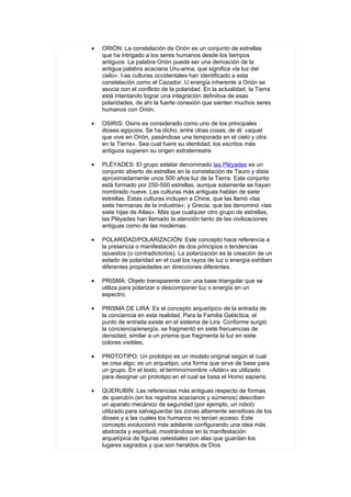 •   ORIÓN: La constelación de Orión es un conjunto de estrellas
    que ha intrigado a los seres humanos desde los tiempos
    antiguos. La palabra Orión puede ser una derivación de la
    antigua palabra acaciana Uru-anna, que significa «la luz del
    cielo». I-as culturas occidentales han identificado a esta
    constelación como el Cazador. U energía inherente a Orión se
    asocia con el conflicto de la polaridad. En la actualidad, la Tierra
    está intentando lograr una integración definitiva de esas
    polaridades, de ahí la fuerte conexión que sienten muchos seres
    humanos con Orión.

•   OSIRIS: Osiris es considerado como uno de los principales
    dioses egipcios. Se ha dicho, entre otras cosas, de él: «aquel
    que vive en Orión, pasándose una temporada en el cielo y otra
    en la Tierra». Sea cual fuere su identidad, los escritos más
    antiguos sugieren su origen extraterrestre

•   PLÉYADES: El grupo estelar denominado las Pléyades es un
    conjunto abierto de estrellas en la constelación de Tauro y dista
    aproximadamente unos 500 años luz de la Tierra. Este conjunto
    está formado por 250-500 estrellas, aunque solamente se hayan
    nombrado nueve. Las culturas más antiguas hablan de siete
    estrellas. Estas culturas incluyen a China, que las llamó «las
    siete hermanas de la industria»; y Grecia, que las denominó «las
    siete hijas de Atlas». Más que cualquier otro grupo de estrellas,
    las Pléyades han llamado la atención tanto de las civilizaciones
    antiguas como de las modernas.

•   POLARIDAD/POLARIZACIÓN: Este concepto hace referencia a
    la presencia o manifestación de dos principios o tendencias
    opuestos (o contradictorios). La polarización es la creación de un
    estado de polaridad en el cual los rayos de luz o energía exhiben
    diferentes propiedades en direcciones diferentes.

•   PRISMA: Objeto transparente con una base triangular que se
    utiliza para polarizar o descomponer luz o energía en un
    espectro.

•   PRISMA DE LIRA: Es el concepto arquetípico de la entrada de
    la conciencia en esta realidad. Para la Familia Galáctica, el
    punto de entrada existe en el sistema de Lira. Conforme surgió
    la conciencia/energía, se fragmentó en siete frecuencias de
    densidad, similar a un prisma que fragmenta la luz en siete
    colores visibles,

•   PROTOTIPO: Un prototipo es un modelo original según el cual
    se crea algo; es un arquetipo; una forma que sirve de base para
    un grupo. En el texto, el termino/nombre «Adán» es utilizado
    para designar un prototipo en el cual se basa el Homo sapiens.

•   QUERUBÍN: Las referencias más antiguas respecto de formas
    de querubín (en los registros acacianos y súmenos) describen
    un aparato mecánico de seguridad (por ejemplo, un robot)
    utilizado para salvaguardar las zonas altamente sensitivas de los
    dioses y a las cuales los humanos no tenían acceso. Este
    concepto evolucionó más adelante configurando una idea más
    abstracta y espiritual, mostrándose en la manifestación
    arquetípica de figuras celestiales con alas que guardan los
    lugares sagrados y que son heraldos de Dios.
 