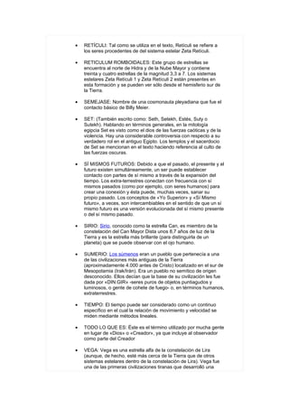 •   RETÍCULI: Tal como se utiliza en el texto, Retículi se refiere a
    los seres procedentes de del sistema estelar Zeta Retículi.

•   RETICULUM ROMBOIDALES: Este grupo de estrellas se
    encuentra al norte de Hidra y de la Nube Mayor y contiene
    treinta y cuatro estrellas de la magnitud 3,3 a 7. Los sistemas
    estelares Zeta Retículi 1 y Zeta Retículi 2 están presentes en
    esta formación y se pueden ver sólo desde el hemisferio sur de
    la Tierra.

•   SEMEJASE: Nombre de una cosmonauta pleyadiana que fue el
    contacto básico de Billy Meier.

•   SET: (También escrito como: Seth, Setekh, Estés, Suty o
    Sutekh). Hablando en términos generales, en la mitología
    egipcia Set es visto como el dios de las fuerzas caóticas y de la
    violencia. Hay una considerable controversia con respecto a su
    verdadero rol en el antiguo Egipto. Los templos y el sacerdocio
    de Set se mencionan en el texto haciendo referencia al culto de
    las fuerzas oscuras.

•   SÍ MISMOS FUTUROS: Debido a que el pasado, el presente y el
    futuro existen simultáneamente, un ser puede establecer
    contacto con partes de sí mismo a través de la expansión del
    tiempo. Los extra-terrestres conectan con frecuencia con sí
    mismos pasados (como por ejemplo, con seres humanos) para
    crear una conexión y ésta puede, muchas veces, sanar su
    propio pasado. Los conceptos de «Yo Superior» y «Sí Mismo
    futuro», a veces, son intercambiables en el sentido de que un sí
    mismo futuro es una versión evolucionada del sí mismo presente
    o del sí mismo pasado.

•   SIRIO: Sirio, conocido como la estrella Can, es miembro de la
    constelación del Can Mayor Dista unos 8,7 años de luz de la
    Tierra y es la estrella más brillante (para distinguirla de un
    planeta) que se puede observar con el ojo humano.

•   SUMERIO: Los súmenos eran un pueblo que pertenecía a una
    de las civilizaciones más antiguas de la Tierra
    (aproximadamente 4.000 antes de Cristo) localizado en el sur de
    Mesopotamia (Irak/Irán). Era un pueblo no semítico de origen
    desconocido. Ellos decían que la base de su civilización les fue
    dada por «DIN.GIR» -seres puros de objetos puntiagudos y
    luminosos, o gente de cohete de fuego- o, en términos humanos,
    extraterrestres.

•   TIEMPO: El tiempo puede ser considerado como un continuo
    específico en el cual la relación de movimiento y velocidad se
    miden mediante métodos lineales.

•   TODO LO QUE ES: Éste es el término utilizado por mucha gente
    en lugar de «Dios» o «Creador», ya que incluye al observador
    como parte del Creador

•   VEGA: Vega es una estrella alfa de la constelación de Lira
    (aunque, de hecho, esté más cerca de la Tierra que de otros
    sistemas estelares dentro de la constelación de Lira). Vega fue
    una de las primeras civilizaciones tiranas que desarrolló una
 