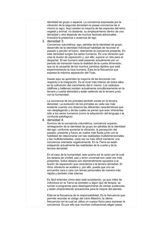 identidad de grupo o especie. La conciencia expresada por la
   vibración de la segunda densidad no posee conciencia de sí
   mismo (o ego). Aquí existen la mayoría de las especies del reino
   vegetal y animal; no obstante, su emplazamiento dentro de una
   densidad u otra depende de muchos factores adicionales,
   incluidos la presencia o ausencia de ego.
3. densidad 3:
   Conciencia volumétrica; ego; pérdida de la identidad de grupo,
   desarrollo de la identidad individual habilidad de recordar el
   pasado y percibir el futuro, reteniendo la conciencia presente. En
   esta densidad surgen los seres humanos. Es una vibración que
   crea la ilusión de separación y, por ello, supone un reto para el
   despertar. El ser humano está pasando actualmente por un
   periodo de transición hacia la realidad de la cuarta dimensión,
   que es la causante de los muchos cambios rápidos que está
   experimentando la raza humana. Ésta es la frecuencia que
   expresa la máxima separación del Todo.

   Desde aquí se aprenden la mayoría de las lecciones con
   respecto a la integración. Es el nivel más intenso de todos ellos
   en la cultivación del crecimiento del sí mismo. Los cetáceos
   (delfines y ballenas) existen actualmente simultáneamente en la
   tercera y cuarta densidad y están saliendo de la tercera junto
   con la humanidad.

   La conciencia de los primates también existe en la tercera
   densidad. La evolución de los primates es cada vez más
   evidente cuando uno observa las diferentes características que
   van desplegando y de las cuales se pensó que eran inherentes
   sólo a los seres humanos (como la adquisición del lenguaje o la
   conducta patológica).
4. densidad 4:
   Dominio de la conciencia volumétrica; conciencia superior,
   reintegración de la identidad de grupo sin pérdida de la identidad
   del ego; conforme aumenta la vibración, la percepción del
   pasado, presente y futuro se vuelve más fluida junto con la
   habilidad de relacionarse con las realidades multidimensionales
   y las multidensidades; cada vez es más difícil mantener una
   conciencia orientada negativamente. En la Tierra se están
   solapando actualmente las realidades de la cuarta y de la
   tercera densidad.

   En el caso de la humanidad, esto podría sor la razón por la cual
   los deseos de unidad, paz y amor universal son cada vez más
   presentes. Estos deseos son diametralmente opuestos a la
   ilusión de separación que caracteriza a la tercera densidad. El
   ritmo vibratorio se acelera y, por ello, puede que uno se
   encuentre cara a cara con temas personales de manera más
   rápida y también más intensa.

   Es fácil entender cómo esto está sucediendo, ya que miles de
   individuos en la Tierra se someten a algún tipo de terapia, se
   suman a programas para desengancharse de ciertas sustancias
   y están emprendiendo actuaciones para la mejora del planeta.

   Ésta es la frecuencia de la responsabilidad. Es la frecuencia que
   permite recordar el código del Libre Albedrío; la última
   frecuencia con la cual se utiliza un cuerpo físico para expresar la
   conciencia. Es por ello que muchas civilizaciones eligen pasar
 