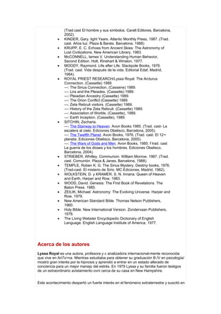 (Trad.cast El hombre y sus símbolos. Caralt Editores, Barcelona,
                2002).
            •   KINDER, Gary. light Years. Atlantic Monthly Press, 1987. (Trad.
                cast. Años luz. Plaza & Banés. Barcelona, 1988)
            •   KRUPP, E. C. Echoes from Ancient Skies: The Astronomy of
                Lost Civilizations. New American Library, 1983.
            •   McCONNELL, lames V. Understanding Human Behavior,
                Second Edition. Holt, Rinehart & Winslon, 1977.
            •   MOODY, Raymond. Life after Life. Stackpole Books, 1976.
                (Trad. cast. Vida después de la vida. Editorial Edaf, Madrid,
                1984).
            •   ROYAL PRIEST RESEARCH/Lyssa Royal: The Arcturus
                Connection. (Cassette) 1989.
                —: The Sirius Connection. (Cassene) 1989.
                —: Lira and the Pleiades. (Cassette) 1989.
                —: Pleiadian Ancestry (Cassette) 1989.
                —: The Orion Conflict (Cassette) 1989.
                —: Zeta Reticuli visitors. (Cassette) 1989.
                —: History of the Zeta Reticuli. (Cassette) 1989.
                —: Association of Worlds. (Cassette), 1989.
                —: Earth Inception. (Cassette), 1989.
            •   SITCHIN, Zecharia.
                —: The Stairway to Heaven. Avon Books 1985. (Trad. cast- La
                escalera al cielo. Ediciones Obelisco, Barcelona, 2005).
                —: The Twelfth Planet. Avon Books, 1976. (Trad. cast. El 12°
                planeta. Ediciones Obelisco, Barcelona, 2005).
                —: The Wars of Gods and Men. Avon Books, 1985. f Irad. cast
                La guerra de los dioses y los hombres. Ediciones Obelisco,
                Barcelona, 2004).
            •   STRIEBER, Whitley. Communion. William Morrow, 1987. (Trad.
                cast. Comunión. Plaza & Janes, Barcelona, 1988).
            •   TEMPLE, Roben K. G. The Sirius Mystery. Destiny books, 1976.
                (Trad-cast. El misterio de Sirio. MC Ediciones, Madrid, 1982).
            •   WOLKSTEIN, D. y KRAMER, S. N. Innana: Queen of Heaven
                and Earth, Harper and Row, 1983.
            •   WOOD, David. Genesis: The First Book of Revelations. The
                Baton Press. 1985.
            •   ZEILIK, Michael. Astronomy: The Evolving Universe. Harper and
                Row, 1979.
            •   New American Standard Bible. Thomas Nelson Publishers,
                1960.
            •   Holy Bible. New International Version. Zondervaan Publishers,
                1978.
            •   The Living Webster Encyclopedic Dictionary of English
                Language. English Language Institute of America, 1977.




Acerca de los autores
Lyssa Royal es una autora, profesora y c analizadora internacional-mente reconocida
que vive en Ari7x>na. Mientras estudiaba para obtener su graduación B./V en psicología/
mostró gran interés por la hipnosis y aprendió a entrar en un estado alterado de
conciencia para un mejor manejo del estrés. En 1979 Lyssa y su familia fueron testigos
de un extraordinario avistamiento ovni cerca de su casa en New Hampshire.


Este acontecimiento despertó un fuerte interés en el fenómeno extraterrestre y suscitó en
 