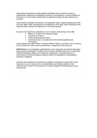 ella el deseo de estudiar en profundidad la naturaleza de la conciencia humana y
extraterrestre utilizando sus habilidades intuitivas y de canalización, Aunque trabaja con
frecuencia con información extraterrestre, la aplicación práctica de ese material es su
prioridad.

Lyssa Royal ha realizado seminarios y ha organizado viajes a lugares sagrados por todo
el mundo desde 1985. Ha aparecido en la televisión y en la radio, tanto nacionales como
internacionales, además de colaborar con numerosas revistas.


Es autora de varios libros publicados en, por lo menos, siete idiomas; entre ellos:
            • Millenium: Tools for the Coming Change
            • Preparing for Contact
            • Visitas procedentes del interior
            • El prisma de Lira: una exploración de la herencia galáctica del
                ser humano
Lyssa aparece en el Who's Who in American Writers, Editors, and Poets. Vive en Arizona
con su marido Ron Holt y continua escribiendo y viajando por lodo el mundo.

Keith Priest es un investigador independiente; autor y terapeuta de medicina alternativa
(acupuntura y homeopatía). También vive en Arizona. Estudió música en la Universidad
Estatal de Michigan. Debido a su trabajo de investigación, ha profundizado en el
conocimiento de idiomas antiguos, estudios bíblicos, antropológicos, arqueológicos,
históricos y religiosos.


Combinó estos estudios con astronomía, mitología y psicología. Aunque Keith ¡amas
haya visto un ovni (y menos aún un extraterrestre), sus diversos estudios le han
mostrado que el tema ET forma parte de una pieza integral del rompecabezas que lo
conecta todo.
 
