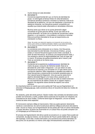 mucho tiempo en esta densidad.
            5. densidad 5:
                Conciencia experimental del «yo» en forma de identidad de
                grupo; no está ligada al tiempo lineal. En esta densidad la
                conciencia sensitiva comienza a recobrar su herencia. Esta es la
                densidad de la sabiduría. Los que van despiertan y reconocen la
                sabiduría inherente, con frecuencia quieren compartirla con
                aquellos que todavía están afianzados en densidades inferiores.

                Muchos seres que vibran en la quinta dimensión eligen
                convertirse en guías para los demás. El ser que vibra en la
                quinta dimensión, se funde con su familia de conciencias («alma
                superior» o «yo superior», si se prefiere) y comienza a recordar.
                Ésta es la primera densidad en la que se experimenta una
                orientación no física.

                (Nota: No existe una distinción tajante en la transición de la quinta a la
                sexta y de la sexta a la séptima densidad. Debido a que estas densidades
                no son físicas se produce mucha fusión durante las transiciones.)
            6. densidad 6:
                La conciencia como dimensión en si misma. Con frecuencia,
                esta densidad ha sido llamada «Conciencia Cristica», ya que
                existe un nivel de frecuencia igual a la de Cristo o de Buda. A
                partir de esta frecuencia, se produce una rememorización total, y
                uno empieza a asumir la responsabilidad del Todo en lugar del
                sí mismo. El proceso de perfeccionamiento del sí mismo y del
                Todo se convierte en la misma cosa.
            7. densidad 7:
                 Contienda de la experiencia multidimensional; identidad de
                 matriz de grupo; (conjunto de memoria social). Esta es la
                 densidad de unión total o integración. Los que vibran en esta
                 frecuencia se fusionan y se convierten en un todo dentro de la
                 conciencia colectiva. Ellos magnetizan a aquellos que están en
                 otras frecuencias y proporcionan la corriente necesaria para un
                 Huir natural hacia la integración. Una vez que los seres de la
                 séptima densidad lleguen a la masa crítica, pasarán por el
                 Prisma de Lira (desde nuestro punto de vista se tratará entonces
                 de una experiencia de salida a través de un agujero negro) y
                 llegarán a la siguiente octava donde les espera una nueva
                 aventura.
Es importante tener en cuenta que como partes del Todo que se fragmentaron al
atravesar el Prisma de Lira, cada conciencia retuvo el recuerdo de todos los niveles de
densidad.


No obstante, parte del olvido perduró. Desde niveles más centrales de densidad (como
pueden ser la tercera y cuarta, pueden darse ausencias de recuerdo con respecto a la
coexistencia de otros niveles. Conforme tiene lugar la integración, uno se va dando
cuenta de estos otros aspectos.

El microcosmo siempre refleja al macrocosmo. Esto se puede apreciar claramente
viendo la «coincidencia» de cómo la estructura atómica refleja la estructura del sistema
solar. Ocurre lo mismo con la fragmentación de las partes del Todo en seres individuales
o grupos del alma. El hecho de encarnarse en un cuerpo físico se puede comparar con
un minipasaje por el Prisma de Lira.

El proceso de fragmentación del alma cuando se encama en un cuerpo físico puede ser
comparado, de alguna manera, con las teorías de Freud cuando habla del id, del ego o
del superego. Como feto, el alma demuestra una conciencia de primera densidad. En
ese punto uno se percibe a sí mismo como algo intrínsecamente conectado con el
 